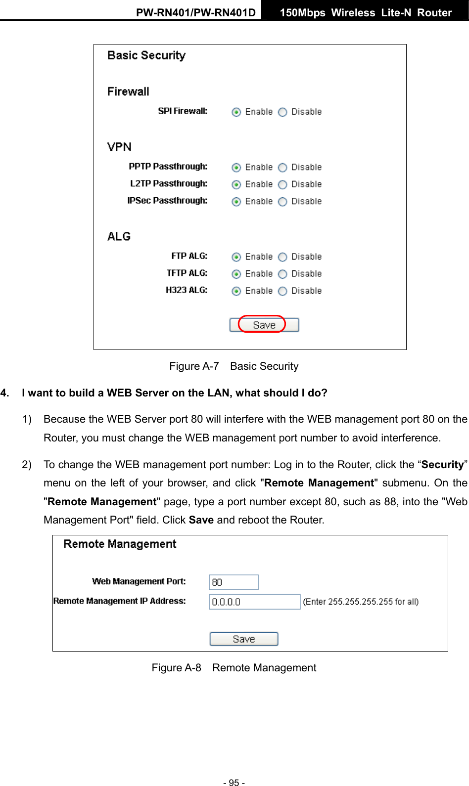 PW-RN401/PW-RN401D  150Mbps Wireless Lite-N Router    Figure A-7  Basic Security 4.  I want to build a WEB Server on the LAN, what should I do? 1)  Because the WEB Server port 80 will interfere with the WEB management port 80 on the Router, you must change the WEB management port number to avoid interference. 2)  To change the WEB management port number: Log in to the Router, click the &ldquo;Security&rdquo; menu on the left of your browser, and click "Remote Management" submenu. On the "Remote Management" page, type a port number except 80, such as 88, into the "Web Management Port" field. Click Save and reboot the Router.  Figure A-8  Remote Management    - 95 - 