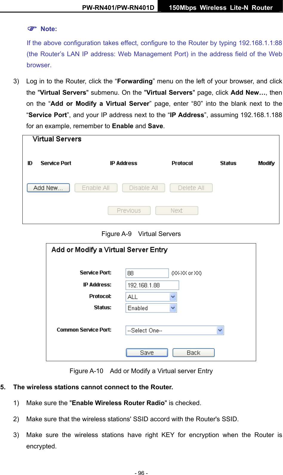 PW-RN401/PW-RN401D  150Mbps Wireless Lite-N Router   ) Note: If the above configuration takes effect, configure to the Router by typing 192.168.1.1:88 (the Router&rsquo;s LAN IP address: Web Management Port) in the address field of the Web browser. 3)  Log in to the Router, click the &ldquo;Forwarding&rdquo; menu on the left of your browser, and click the "Virtual Servers" submenu. On the "Virtual Servers" page, click Add New&hellip;, then on the &ldquo;Add or Modify a Virtual Server&rdquo; page, enter &ldquo;80&rdquo; into the blank next to the &ldquo;Service Port&rdquo;, and your IP address next to the &ldquo;IP Address&rdquo;, assuming 192.168.1.188 for an example, remember to Enable and Save.  Figure A-9  Virtual Servers  Figure A-10    Add or Modify a Virtual server Entry 5.  The wireless stations cannot connect to the Router. 1)  Make sure the "Enable Wireless Router Radio" is checked. 2)  Make sure that the wireless stations' SSID accord with the Router's SSID. 3)  Make sure the wireless stations have right KEY for encryption when the Router is encrypted. - 96 - 