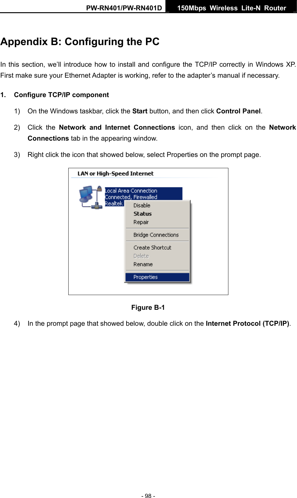 PW-RN401/PW-RN401D  150Mbps Wireless Lite-N Router   Appendix B: Configuring the PC In this section, we&rsquo;ll introduce how to install and configure the TCP/IP correctly in Windows XP. First make sure your Ethernet Adapter is working, refer to the adapter&rsquo;s manual if necessary. 1.  Configure TCP/IP component 1)  On the Windows taskbar, click the Start button, and then click Control Panel. 2) Click the Network and Internet Connections icon, and then click on the Network Connections tab in the appearing window. 3)  Right click the icon that showed below, select Properties on the prompt page.  Figure B-1 4)  In the prompt page that showed below, double click on the Internet Protocol (TCP/IP). - 98 - 