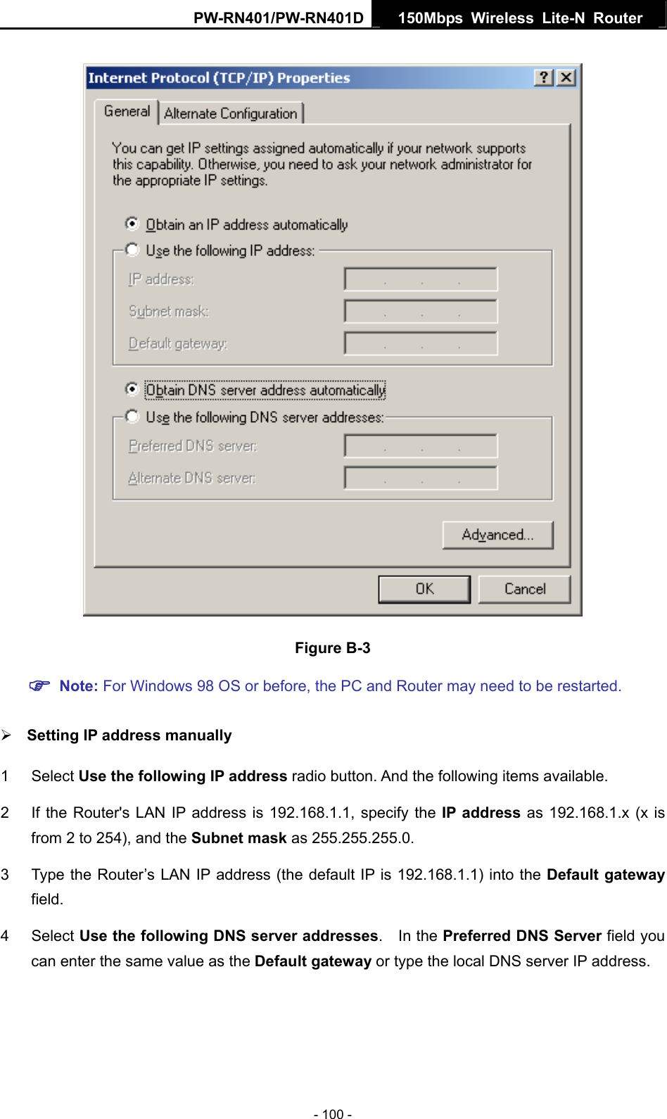 PW-RN401/PW-RN401D  150Mbps Wireless Lite-N Router    Figure B-3 ) Note: For Windows 98 OS or before, the PC and Router may need to be restarted.  &frac34; Setting IP address manually 1 Select Use the following IP address radio button. And the following items available. 2  If the Router's LAN IP address is 192.168.1.1, specify the IP address as 192.168.1.x (x is from 2 to 254), and the Subnet mask as 255.255.255.0. 3  Type the Router&rsquo;s LAN IP address (the default IP is 192.168.1.1) into the Default gateway field. 4 Select Use the following DNS server addresses.  In the Preferred DNS Server field you can enter the same value as the Default gateway or type the local DNS server IP address. - 100 - 