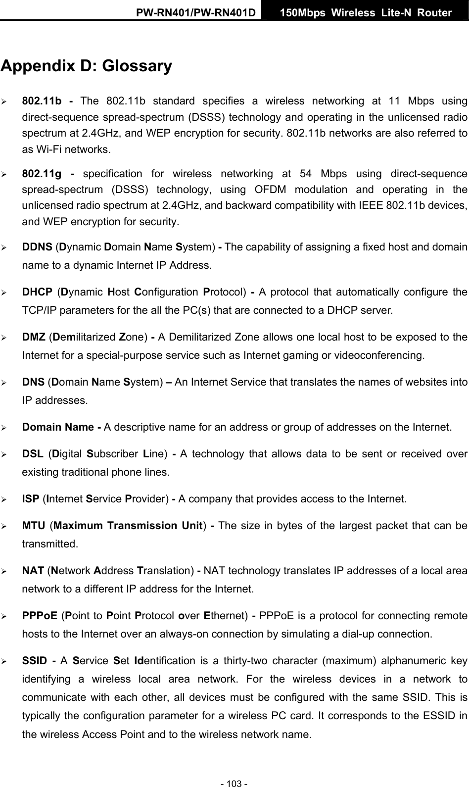 PW-RN401/PW-RN401D  150Mbps Wireless Lite-N Router   Appendix D: Glossary &frac34; 802.11b - The 802.11b standard specifies a wireless networking at 11 Mbps using direct-sequence spread-spectrum (DSSS) technology and operating in the unlicensed radio spectrum at 2.4GHz, and WEP encryption for security. 802.11b networks are also referred to as Wi-Fi networks. &frac34; 802.11g - specification for wireless networking at 54 Mbps using direct-sequence spread-spectrum (DSSS) technology, using OFDM modulation and operating in the unlicensed radio spectrum at 2.4GHz, and backward compatibility with IEEE 802.11b devices, and WEP encryption for security. &frac34; DDNS (Dynamic Domain Name System) - The capability of assigning a fixed host and domain name to a dynamic Internet IP Address.   &frac34; DHCP  (Dynamic  Host  Configuration  Protocol)  - A protocol that automatically configure the TCP/IP parameters for the all the PC(s) that are connected to a DHCP server. &frac34; DMZ (Demilitarized Zone) - A Demilitarized Zone allows one local host to be exposed to the Internet for a special-purpose service such as Internet gaming or videoconferencing. &frac34; DNS (Domain Name System) &ndash; An Internet Service that translates the names of websites into IP addresses. &frac34; Domain Name - A descriptive name for an address or group of addresses on the Internet.   &frac34; DSL  (Digital  Subscriber  Line)  - A technology that allows data to be sent or received over existing traditional phone lines. &frac34; ISP (Internet Service Provider) - A company that provides access to the Internet. &frac34; MTU (Maximum Transmission Unit) - The size in bytes of the largest packet that can be transmitted. &frac34; NAT (Network Address Translation) - NAT technology translates IP addresses of a local area network to a different IP address for the Internet. &frac34; PPPoE (Point to Point Protocol over Ethernet) - PPPoE is a protocol for connecting remote hosts to the Internet over an always-on connection by simulating a dial-up connection. &frac34; SSID - A  Service  Set  Identification is a thirty-two character (maximum) alphanumeric key identifying a wireless local area network. For the wireless devices in a network to communicate with each other, all devices must be configured with the same SSID. This is typically the configuration parameter for a wireless PC card. It corresponds to the ESSID in the wireless Access Point and to the wireless network name.   - 103 - 