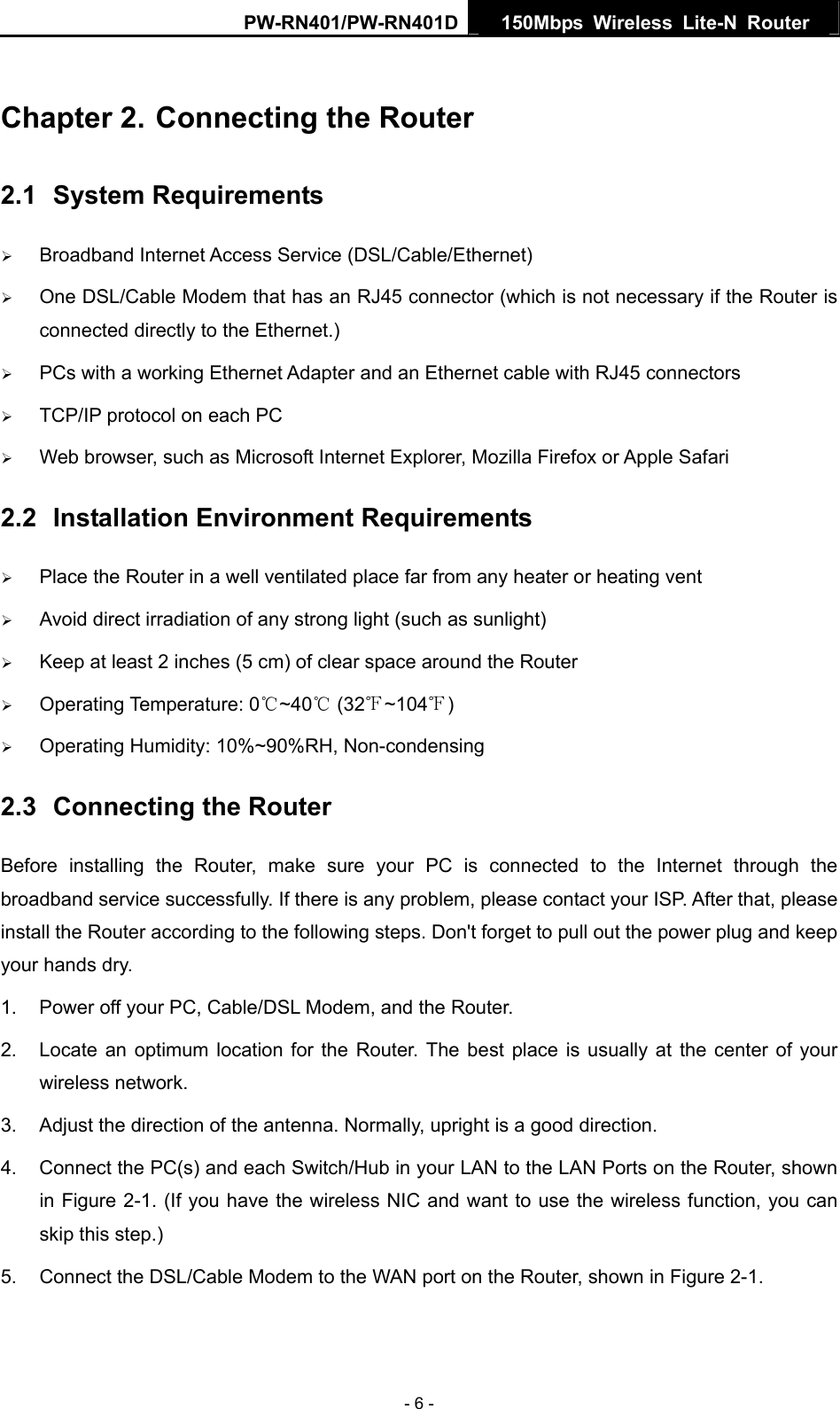 PW-RN401/PW-RN401D  150Mbps Wireless Lite-N Router   Chapter 2. Connecting the Router 2.1  System Requirements &frac34; Broadband Internet Access Service (DSL/Cable/Ethernet) &frac34; One DSL/Cable Modem that has an RJ45 connector (which is not necessary if the Router is connected directly to the Ethernet.) &frac34; PCs with a working Ethernet Adapter and an Ethernet cable with RJ45 connectors   &frac34; TCP/IP protocol on each PC &frac34; Web browser, such as Microsoft Internet Explorer, Mozilla Firefox or Apple Safari 2.2  Installation Environment Requirements &frac34; Place the Router in a well ventilated place far from any heater or heating vent   &frac34; Avoid direct irradiation of any strong light (such as sunlight) &frac34; Keep at least 2 inches (5 cm) of clear space around the Router &frac34; Operating Temperature: 0 ~40  (32 ~104 )℃℃℉ ℉ &frac34; Operating Humidity: 10%~90%RH, Non-condensing 2.3  Connecting the Router Before installing the Router, make sure your PC is connected to the Internet through the broadband service successfully. If there is any problem, please contact your ISP. After that, please install the Router according to the following steps. Don't forget to pull out the power plug and keep your hands dry. 1.  Power off your PC, Cable/DSL Modem, and the Router.   2.  Locate an optimum location for the Router. The best place is usually at the center of your wireless network.   3.  Adjust the direction of the antenna. Normally, upright is a good direction. 4.  Connect the PC(s) and each Switch/Hub in your LAN to the LAN Ports on the Router, shown in Figure 2-1. (If you have the wireless NIC and want to use the wireless function, you can skip this step.) 5.  Connect the DSL/Cable Modem to the WAN port on the Router, shown in Figure 2-1. - 6 - 