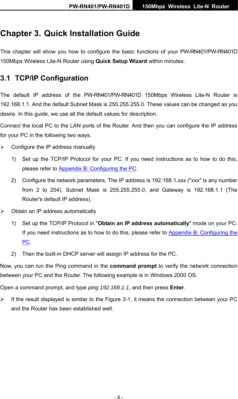 PW-RN401/PW-RN401D  150Mbps Wireless Lite-N Router   Chapter 3. Quick Installation Guide This chapter will show you how to configure the basic functions of your PW-RN401/PW-RN401D 150Mbps Wireless Lite-N Router using Quick Setup Wizard within minutes. 3.1  TCP/IP Configuration The default IP address of the PW-RN401/PW-RN401D 150Mbps Wireless Lite-N Router is 192.168.1.1. And the default Subnet Mask is 255.255.255.0. These values can be changed as you desire. In this guide, we use all the default values for description. Connect the local PC to the LAN ports of the Router. And then you can configure the IP address for your PC in the following two ways. &frac34; Configure the IP address manually 1)  Set up the TCP/IP Protocol for your PC. If you need instructions as to how to do this, please refer to Appendix B: Configuring the PC. 2)  Configure the network parameters. The IP address is 192.168.1.xxx ("xxx" is any number from 2 to 254), Subnet Mask is 255.255.255.0, and Gateway is 192.168.1.1 (The Router's default IP address). &frac34; Obtain an IP address automatically 1)  Set up the TCP/IP Protocol in "Obtain an IP address automatically" mode on your PC. If you need instructions as to how to do this, please refer to Appendix B: Configuring the PC. 2)  Then the built-in DHCP server will assign IP address for the PC. Now, you can run the Ping command in the command prompt to verify the network connection between your PC and the Router. The following example is in Windows 2000 OS. Open a command prompt, and type ping 192.168.1.1, and then press Enter. &frac34;  If the result displayed is similar to the Figure 3-1, it means the connection between your PC and the Router has been established well.   - 8 - 