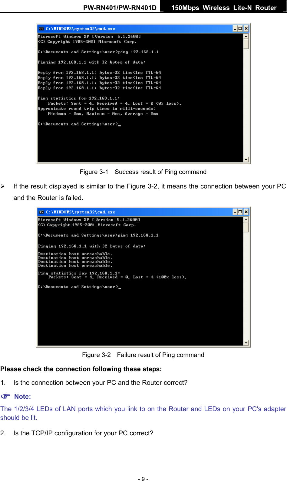 PW-RN401/PW-RN401D  150Mbps Wireless Lite-N Router    Figure 3-1    Success result of Ping command &frac34;  If the result displayed is similar to the Figure 3-2, it means the connection between your PC and the Router is failed.    Figure 3-2    Failure result of Ping command Please check the connection following these steps: 1.  Is the connection between your PC and the Router correct? ) Note:   The 1/2/3/4 LEDs of LAN ports which you link to on the Router and LEDs on your PC's adapter should be lit. 2. Is the TCP/IP configuration for your PC correct? - 9 - 