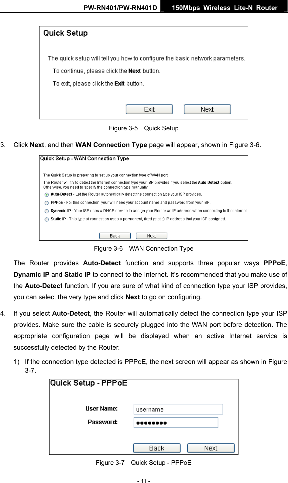 PW-RN401/PW-RN401D  150Mbps Wireless Lite-N Router    Figure 3-5    Quick Setup 3. Click Next, and then WAN Connection Type page will appear, shown in Figure 3-6.  Figure 3-6    WAN Connection Type The Router provides Auto-Detect function and supports three popular ways PPPoE, Dynamic IP and Static IP to connect to the Internet. It&rsquo;s recommended that you make use of the Auto-Detect function. If you are sure of what kind of connection type your ISP provides, you can select the very type and click Next to go on configuring. 4.  If you select Auto-Detect, the Router will automatically detect the connection type your ISP provides. Make sure the cable is securely plugged into the WAN port before detection. The appropriate configuration page will be displayed when an active Internet service is successfully detected by the Router. 1)  If the connection type detected is PPPoE, the next screen will appear as shown in Figure 3-7.  Figure 3-7    Quick Setup - PPPoE - 11 - 
