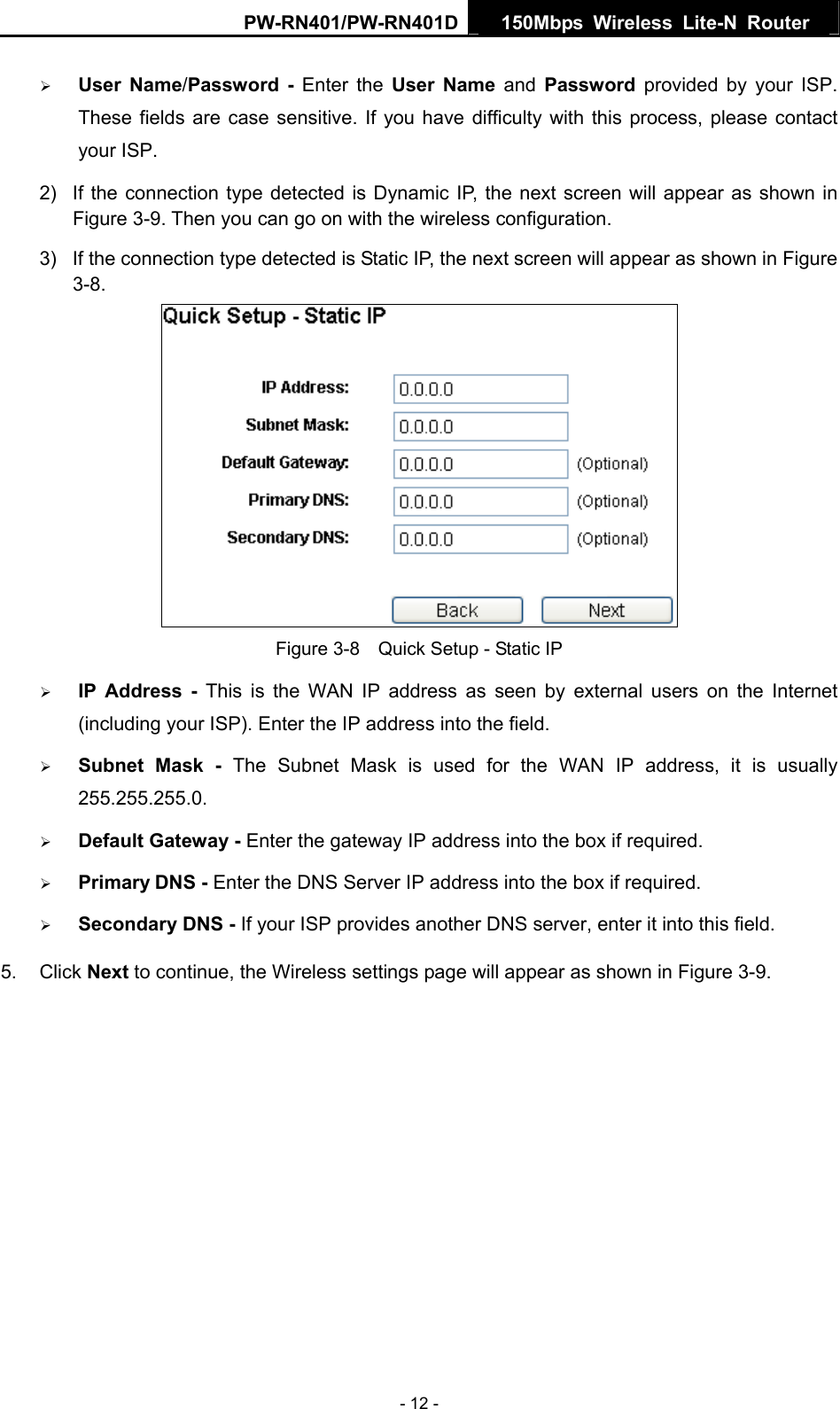PW-RN401/PW-RN401D  150Mbps Wireless Lite-N Router   &frac34; User Name/Password - Enter the User Name and Password provided by your ISP. These fields are case sensitive. If you have difficulty with this process, please contact your ISP. 2)  If the connection type detected is Dynamic IP, the next screen will appear as shown in Figure 3-9. Then you can go on with the wireless configuration. 3)  If the connection type detected is Static IP, the next screen will appear as shown in Figure 3-8.  Figure 3-8    Quick Setup - Static IP &frac34; IP Address - This is the WAN IP address as seen by external users on the Internet (including your ISP). Enter the IP address into the field. &frac34; Subnet Mask - The Subnet Mask is used for the WAN IP address, it is usually 255.255.255.0. &frac34; Default Gateway - Enter the gateway IP address into the box if required. &frac34; Primary DNS - Enter the DNS Server IP address into the box if required. &frac34; Secondary DNS - If your ISP provides another DNS server, enter it into this field. 5. Click Next to continue, the Wireless settings page will appear as shown in Figure 3-9. - 12 - 