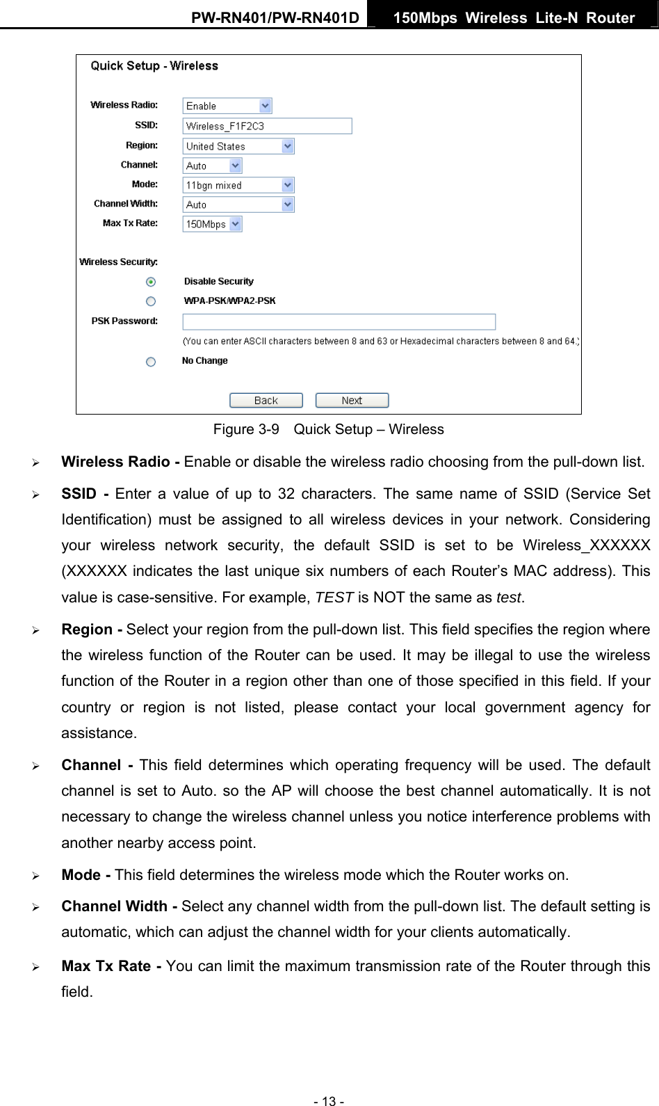 PW-RN401/PW-RN401D  150Mbps Wireless Lite-N Router    Figure 3-9    Quick Setup &ndash; Wireless &frac34; Wireless Radio - Enable or disable the wireless radio choosing from the pull-down list.   &frac34; SSID - Enter a value of up to 32 characters. The same name of SSID (Service Set Identification) must be assigned to all wireless devices in your network. Considering your wireless network security, the default SSID is set to be Wireless_XXXXXX (XXXXXX indicates the last unique six numbers of each Router&rsquo;s MAC address). This value is case-sensitive. For example, TEST is NOT the same as test. &frac34; Region - Select your region from the pull-down list. This field specifies the region where the wireless function of the Router can be used. It may be illegal to use the wireless function of the Router in a region other than one of those specified in this field. If your country or region is not listed, please contact your local government agency for assistance. &frac34; Channel - This field determines which operating frequency will be used. The default channel is set to Auto. so the AP will choose the best channel automatically. It is not necessary to change the wireless channel unless you notice interference problems with another nearby access point. &frac34; Mode - This field determines the wireless mode which the Router works on. &frac34; Channel Width - Select any channel width from the pull-down list. The default setting is automatic, which can adjust the channel width for your clients automatically. &frac34; Max Tx Rate - You can limit the maximum transmission rate of the Router through this field. - 13 - 