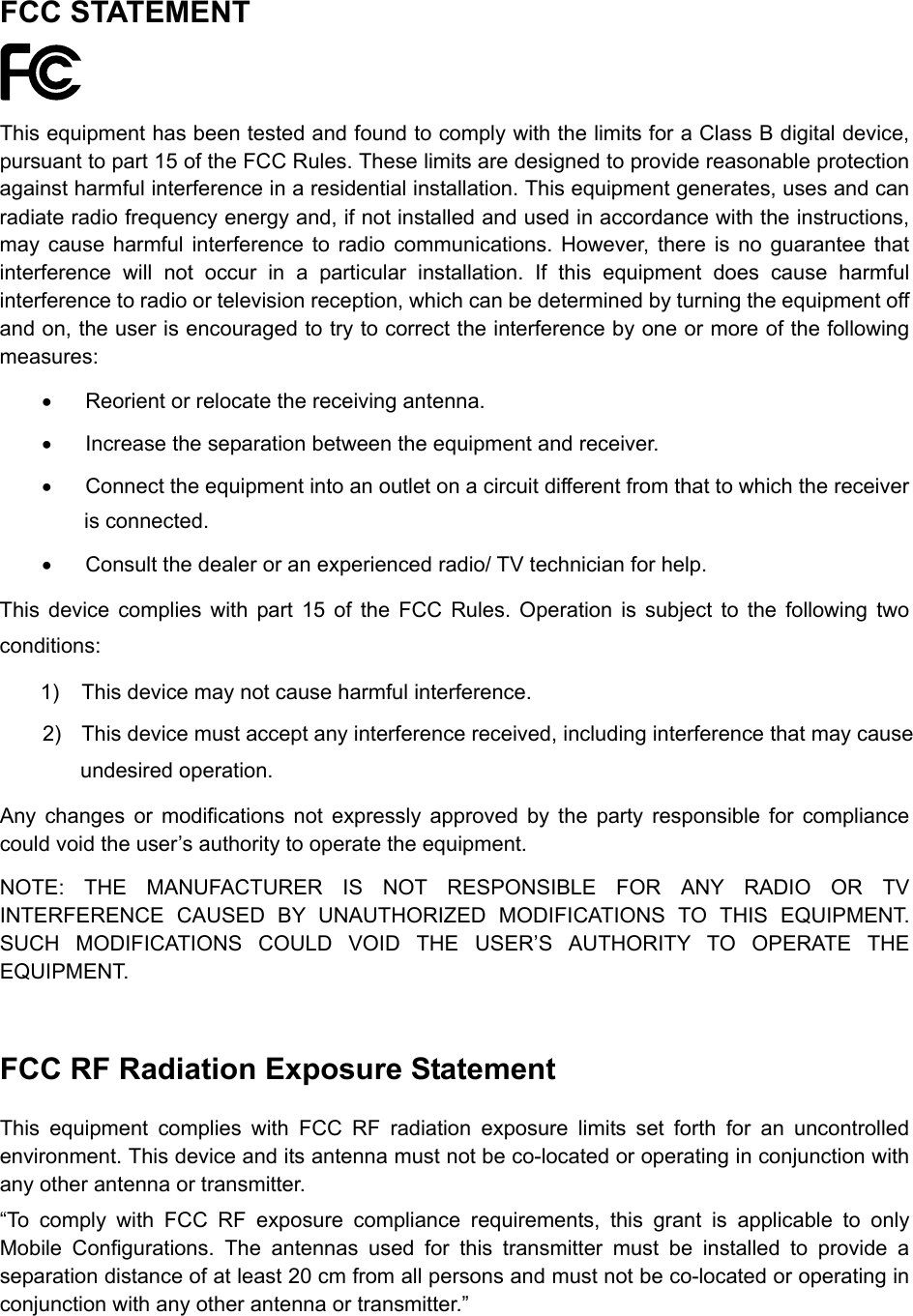  FCC STATEMENT  This equipment has been tested and found to comply with the limits for a Class B digital device, pursuant to part 15 of the FCC Rules. These limits are designed to provide reasonable protection against harmful interference in a residential installation. This equipment generates, uses and can radiate radio frequency energy and, if not installed and used in accordance with the instructions, may cause harmful interference to radio communications. However, there is no guarantee that interference will not occur in a particular installation. If this equipment does cause harmful interference to radio or television reception, which can be determined by turning the equipment off and on, the user is encouraged to try to correct the interference by one or more of the following measures: &bull;  Reorient or relocate the receiving antenna. &bull;  Increase the separation between the equipment and receiver. &bull;  Connect the equipment into an outlet on a circuit different from that to which the receiver is connected.   &bull;  Consult the dealer or an experienced radio/ TV technician for help. This device complies with part 15 of the FCC Rules. Operation is subject to the following two conditions: 1)  This device may not cause harmful interference. 2)  This device must accept any interference received, including interference that may cause undesired operation. Any changes or modifications not expressly approved by the party responsible for compliance could void the user&rsquo;s authority to operate the equipment. NOTE: THE MANUFACTURER IS NOT RESPONSIBLE FOR ANY RADIO OR TV INTERFERENCE CAUSED BY UNAUTHORIZED MODIFICATIONS TO THIS EQUIPMENT. SUCH MODIFICATIONS COULD VOID THE USER&rsquo;S AUTHORITY TO OPERATE THE EQUIPMENT.  FCC RF Radiation Exposure Statement This equipment complies with FCC RF radiation exposure limits set forth for an uncontrolled environment. This device and its antenna must not be co-located or operating in conjunction with any other antenna or transmitter. &ldquo;To comply with FCC RF exposure compliance requirements, this grant is applicable to only Mobile Configurations. The antennas used for this transmitter must be installed to provide a separation distance of at least 20 cm from all persons and must not be co-located or operating in conjunction with any other antenna or transmitter.&rdquo;  