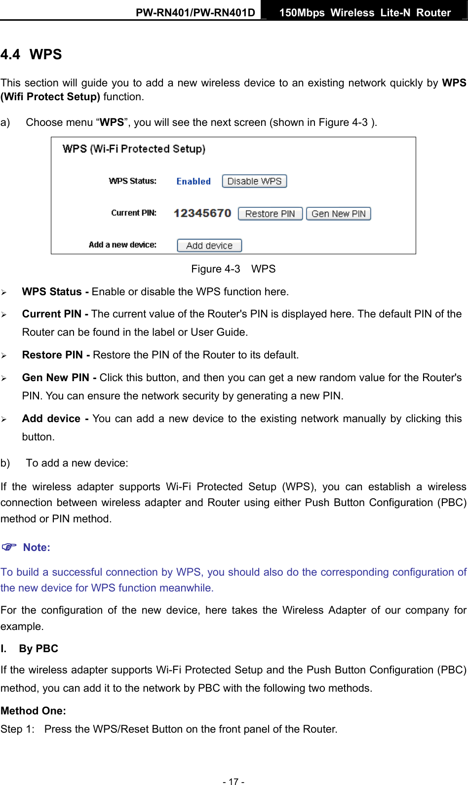 PW-RN401/PW-RN401D  150Mbps Wireless Lite-N Router   4.4  WPS This section will guide you to add a new wireless device to an existing network quickly by WPS (Wifi Protect Setup) function.   a)  Choose menu &ldquo;WPS&rdquo;, you will see the next screen (shown in Figure 4-3 ).    Figure 4-3  WPS &frac34; WPS Status - Enable or disable the WPS function here.   &frac34; Current PIN - The current value of the Router's PIN is displayed here. The default PIN of the Router can be found in the label or User Guide.   &frac34; Restore PIN - Restore the PIN of the Router to its default.   &frac34; Gen New PIN - Click this button, and then you can get a new random value for the Router's PIN. You can ensure the network security by generating a new PIN.   &frac34; Add device - You can add a new device to the existing network manually by clicking this button.  b)  To add a new device: If the wireless adapter supports Wi-Fi Protected Setup (WPS), you can establish a wireless connection between wireless adapter and Router using either Push Button Configuration (PBC) method or PIN method. ) Note: To build a successful connection by WPS, you should also do the corresponding configuration of the new device for WPS function meanwhile. For the configuration of the new device, here takes the Wireless Adapter of our company for example. I. By PBC If the wireless adapter supports Wi-Fi Protected Setup and the Push Button Configuration (PBC) method, you can add it to the network by PBC with the following two methods. Method One: Step 1:  Press the WPS/Reset Button on the front panel of the Router. - 17 - 