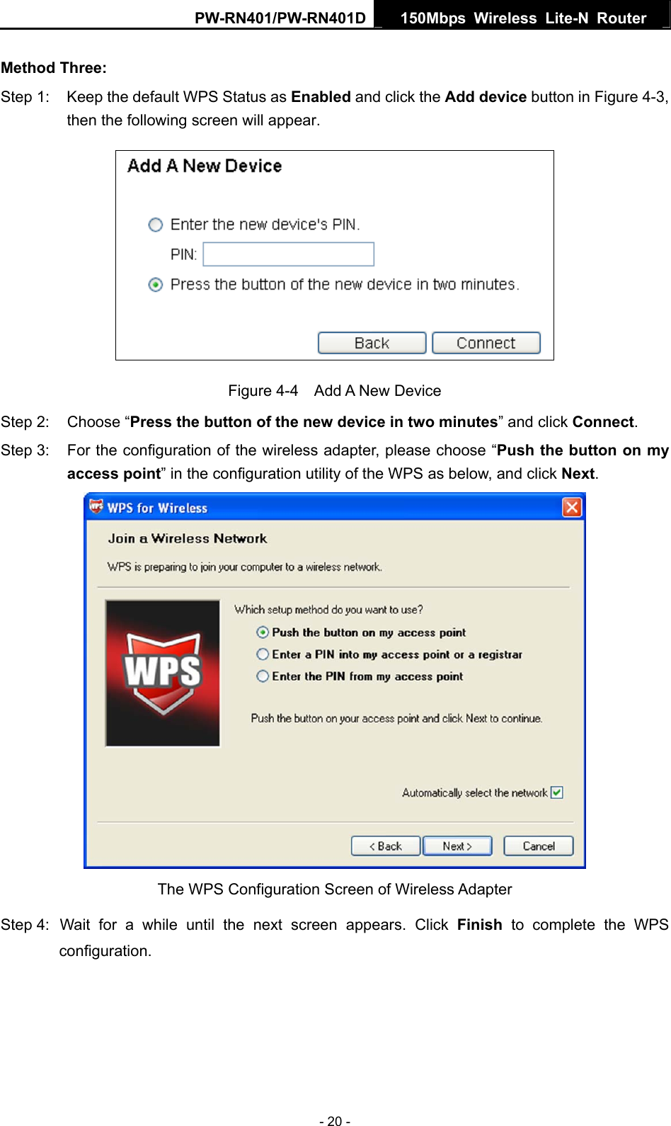 PW-RN401/PW-RN401D  150Mbps Wireless Lite-N Router   Method Three: Step 1:  Keep the default WPS Status as Enabled and click the Add device button in Figure 4-3, then the following screen will appear.    Figure 4-4  Add A New Device Step 2:  Choose &ldquo;Press the button of the new device in two minutes&rdquo; and click Connect. Step 3:  For the configuration of the wireless adapter, please choose &ldquo;Push the button on my access point&rdquo; in the configuration utility of the WPS as below, and click Next.   The WPS Configuration Screen of Wireless Adapter Step 4: Wait for a while until the next screen appears. Click Finish to complete the WPS configuration. - 20 - 