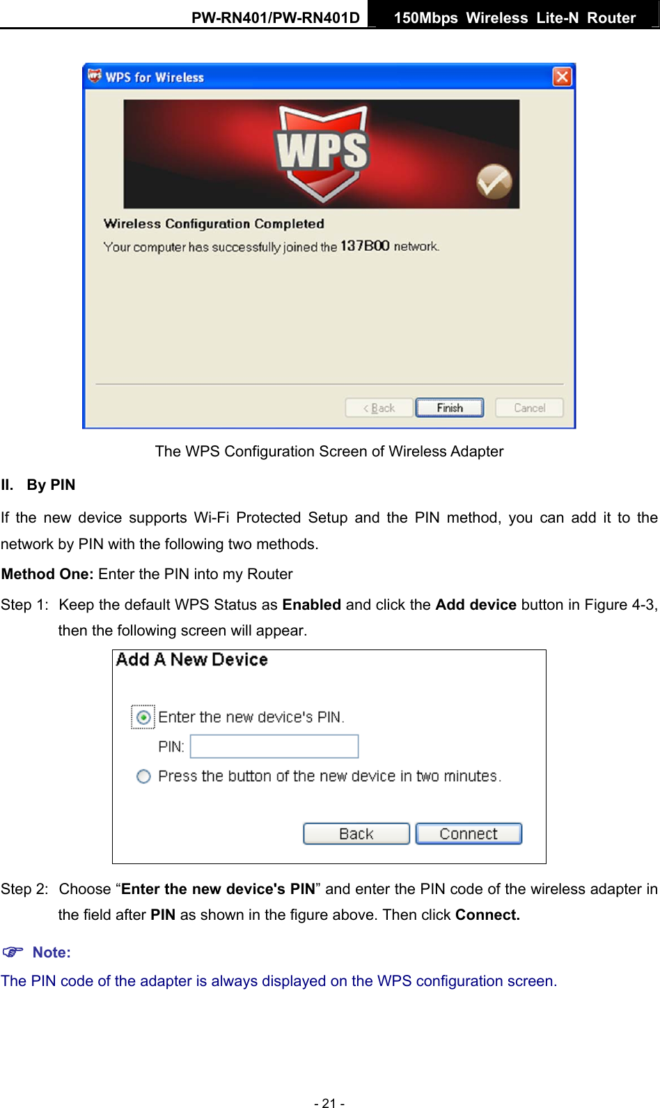 PW-RN401/PW-RN401D  150Mbps Wireless Lite-N Router    The WPS Configuration Screen of Wireless Adapter   II. By PIN If the new device supports Wi-Fi Protected Setup and the PIN method, you can add it to the network by PIN with the following two methods. Method One: Enter the PIN into my Router Step 1:  Keep the default WPS Status as Enabled and click the Add device button in Figure 4-3, then the following screen will appear.  Step 2:  Choose &ldquo;Enter the new device's PIN&rdquo; and enter the PIN code of the wireless adapter in the field after PIN as shown in the figure above. Then click Connect. ) Note: The PIN code of the adapter is always displayed on the WPS configuration screen. - 21 - 
