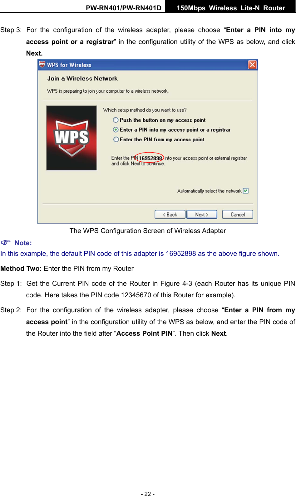 PW-RN401/PW-RN401D  150Mbps Wireless Lite-N Router   Step 3:  For the configuration of the wireless adapter, please choose &ldquo;Enter a PIN into my access point or a registrar&rdquo; in the configuration utility of the WPS as below, and click Next.    The WPS Configuration Screen of Wireless Adapter ) Note: In this example, the default PIN code of this adapter is 16952898 as the above figure shown. Method Two: Enter the PIN from my Router Step 1:  Get the Current PIN code of the Router in Figure 4-3 (each Router has its unique PIN code. Here takes the PIN code 12345670 of this Router for example). Step 2:  For the configuration of the wireless adapter, please choose &ldquo;Enter a PIN from my access point&rdquo; in the configuration utility of the WPS as below, and enter the PIN code of the Router into the field after &ldquo;Access Point PIN&rdquo;. Then click Next. - 22 - 