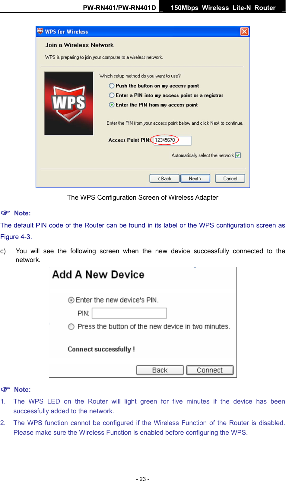 PW-RN401/PW-RN401D  150Mbps Wireless Lite-N Router    The WPS Configuration Screen of Wireless Adapter ) Note: The default PIN code of the Router can be found in its label or the WPS configuration screen as Figure 4-3. c)  You will see the following screen when the new device successfully connected to the network.  ) Note: 1.  The WPS LED on the Router will light green for five minutes if the device has been successfully added to the network. 2.  The WPS function cannot be configured if the Wireless Function of the Router is disabled. Please make sure the Wireless Function is enabled before configuring the WPS. - 23 - 