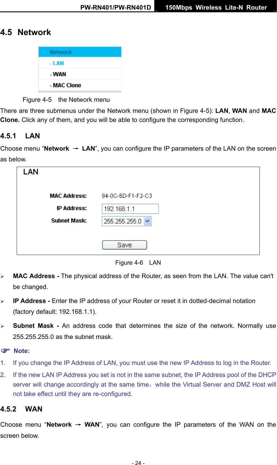 PW-RN401/PW-RN401D  150Mbps Wireless Lite-N Router   4.5  Network  Figure 4-5    the Network menu There are three submenus under the Network menu (shown in Figure 4-5): LAN, WAN and MAC Clone. Click any of them, and you will be able to configure the corresponding function.   4.5.1  LAN Choose menu &ldquo;Network  &rarr; LAN&rdquo;, you can configure the IP parameters of the LAN on the screen as below.  Figure 4-6  LAN &frac34; MAC Address - The physical address of the Router, as seen from the LAN. The value can't be changed. &frac34; IP Address - Enter the IP address of your Router or reset it in dotted-decimal notation (factory default: 192.168.1.1). &frac34; Subnet Mask - An address code that determines the size of the network. Normally use 255.255.255.0 as the subnet mask.   ) Note: 1.  If you change the IP Address of LAN, you must use the new IP Address to log in the Router.   2.  If the new LAN IP Address you set is not in the same subnet, the IP Address pool of the DHCP server will change accordingly at the same time，while the Virtual Server and DMZ Host will not take effect until they are re-configured. 4.5.2  WAN Choose menu &ldquo;Network  &rarr; WAN&rdquo;, you can configure the IP parameters of the WAN on the screen below. - 24 - 