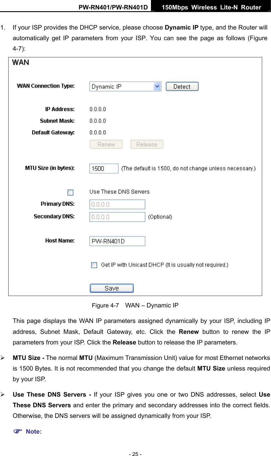 PW-RN401/PW-RN401D  150Mbps Wireless Lite-N Router   1.  If your ISP provides the DHCP service, please choose Dynamic IP type, and the Router will automatically get IP parameters from your ISP. You can see the page as follows (Figure 4-7):  Figure 4-7    WAN &ndash; Dynamic IP This page displays the WAN IP parameters assigned dynamically by your ISP, including IP address, Subnet Mask, Default Gateway, etc. Click the Renew button to renew the IP parameters from your ISP. Click the Release button to release the IP parameters. &frac34; MTU Size - The normal MTU (Maximum Transmission Unit) value for most Ethernet networks is 1500 Bytes. It is not recommended that you change the default MTU Size unless required by your ISP.   &frac34; Use These DNS Servers - If your ISP gives you one or two DNS addresses, select Use These DNS Servers and enter the primary and secondary addresses into the correct fields. Otherwise, the DNS servers will be assigned dynamically from your ISP.   ) Note: - 25 - 