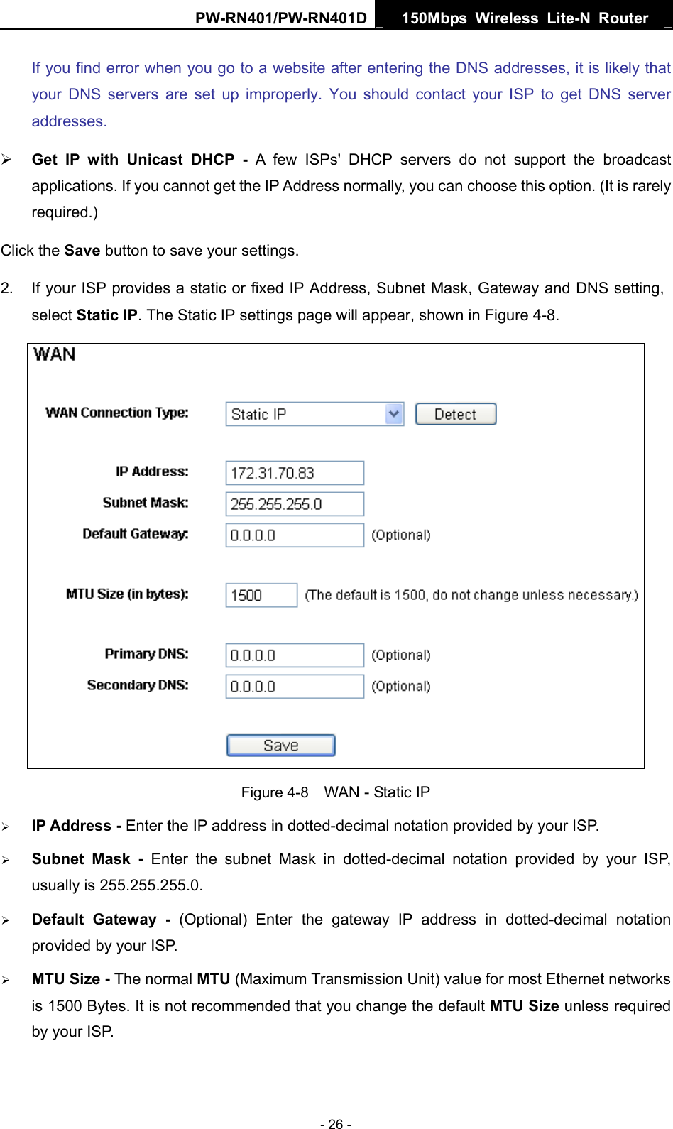 PW-RN401/PW-RN401D  150Mbps Wireless Lite-N Router   If you find error when you go to a website after entering the DNS addresses, it is likely that your DNS servers are set up improperly. You should contact your ISP to get DNS server addresses.  &frac34; Get IP with Unicast DHCP - A few ISPs' DHCP servers do not support the broadcast applications. If you cannot get the IP Address normally, you can choose this option. (It is rarely required.) Click the Save button to save your settings. 2.  If your ISP provides a static or fixed IP Address, Subnet Mask, Gateway and DNS setting, select Static IP. The Static IP settings page will appear, shown in Figure 4-8.  Figure 4-8    WAN - Static IP &frac34; IP Address - Enter the IP address in dotted-decimal notation provided by your ISP. &frac34; Subnet Mask - Enter the subnet Mask in dotted-decimal notation provided by your ISP, usually is 255.255.255.0. &frac34; Default Gateway - (Optional) Enter the gateway IP address in dotted-decimal notation provided by your ISP. &frac34; MTU Size - The normal MTU (Maximum Transmission Unit) value for most Ethernet networks is 1500 Bytes. It is not recommended that you change the default MTU Size unless required by your ISP.   - 26 - 