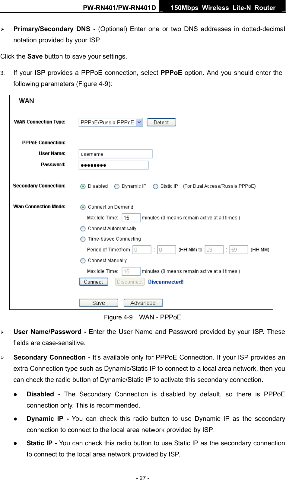 PW-RN401/PW-RN401D  150Mbps Wireless Lite-N Router   &frac34; Primary/Secondary DNS - (Optional) Enter one or two DNS addresses in dotted-decimal notation provided by your ISP. Click the Save button to save your settings. 3.  If your ISP provides a PPPoE connection, select PPPoE option. And you should enter the following parameters (Figure 4-9):  Figure 4-9    WAN - PPPoE &frac34; User Name/Password - Enter the User Name and Password provided by your ISP. These fields are case-sensitive. &frac34; Secondary Connection - It&rsquo;s available only for PPPoE Connection. If your ISP provides an extra Connection type such as Dynamic/Static IP to connect to a local area network, then you can check the radio button of Dynamic/Static IP to activate this secondary connection. z Disabled - The Secondary Connection is disabled by default, so there is PPPoE connection only. This is recommended. z Dynamic IP -  You can check this radio button to use Dynamic IP as the secondary connection to connect to the local area network provided by ISP. z Static IP - You can check this radio button to use Static IP as the secondary connection to connect to the local area network provided by ISP. - 27 - 