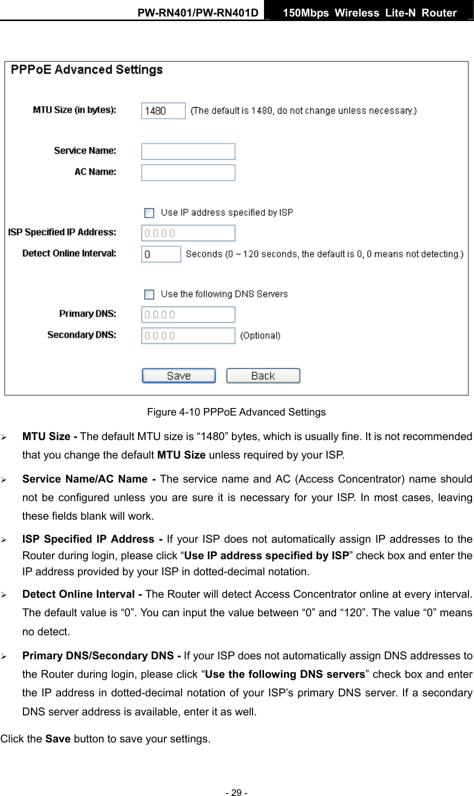 PW-RN401/PW-RN401D  150Mbps Wireless Lite-N Router     Figure 4-10 PPPoE Advanced Settings &frac34; MTU Size - The default MTU size is &ldquo;1480&rdquo; bytes, which is usually fine. It is not recommended that you change the default MTU Size unless required by your ISP. &frac34; Service Name/AC Name - The service name and AC (Access Concentrator) name should not be configured unless you are sure it is necessary for your ISP. In most cases, leaving these fields blank will work. &frac34; ISP Specified IP Address - If your ISP does not automatically assign IP addresses to the Router during login, please click &ldquo;Use IP address specified by ISP&rdquo; check box and enter the IP address provided by your ISP in dotted-decimal notation. &frac34; Detect Online Interval - The Router will detect Access Concentrator online at every interval. The default value is &ldquo;0&rdquo;. You can input the value between &ldquo;0&rdquo; and &ldquo;120&rdquo;. The value &ldquo;0&rdquo; means no detect. &frac34; Primary DNS/Secondary DNS - If your ISP does not automatically assign DNS addresses to the Router during login, please click &ldquo;Use the following DNS servers&rdquo; check box and enter the IP address in dotted-decimal notation of your ISP&rsquo;s primary DNS server. If a secondary DNS server address is available, enter it as well. Click the Save button to save your settings. - 29 - 