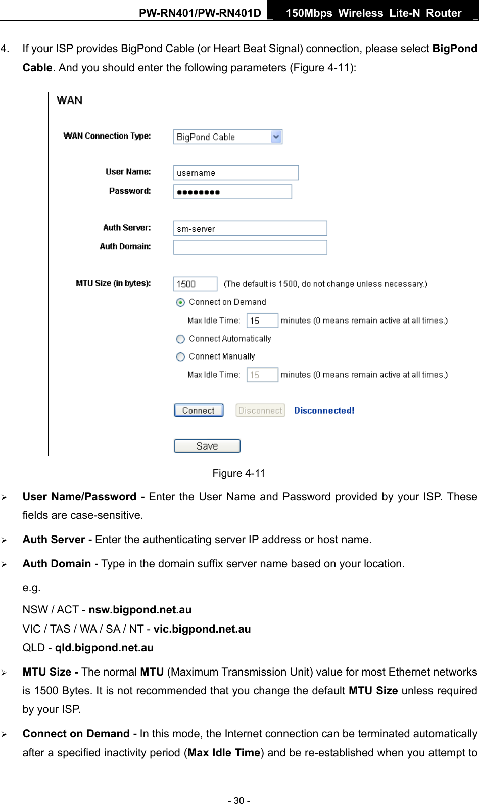 PW-RN401/PW-RN401D  150Mbps Wireless Lite-N Router   4.  If your ISP provides BigPond Cable (or Heart Beat Signal) connection, please select BigPond Cable. And you should enter the following parameters (Figure 4-11):  Figure 4-11 &frac34; User Name/Password - Enter the User Name and Password provided by your ISP. These fields are case-sensitive. &frac34; Auth Server - Enter the authenticating server IP address or host name. &frac34; Auth Domain - Type in the domain suffix server name based on your location. e.g. NSW / ACT - nsw.bigpond.net.au VIC / TAS / WA / SA / NT - vic.bigpond.net.au QLD - qld.bigpond.net.au &frac34; MTU Size - The normal MTU (Maximum Transmission Unit) value for most Ethernet networks is 1500 Bytes. It is not recommended that you change the default MTU Size unless required by your ISP. &frac34; Connect on Demand - In this mode, the Internet connection can be terminated automatically after a specified inactivity period (Max Idle Time) and be re-established when you attempt to - 30 - 
