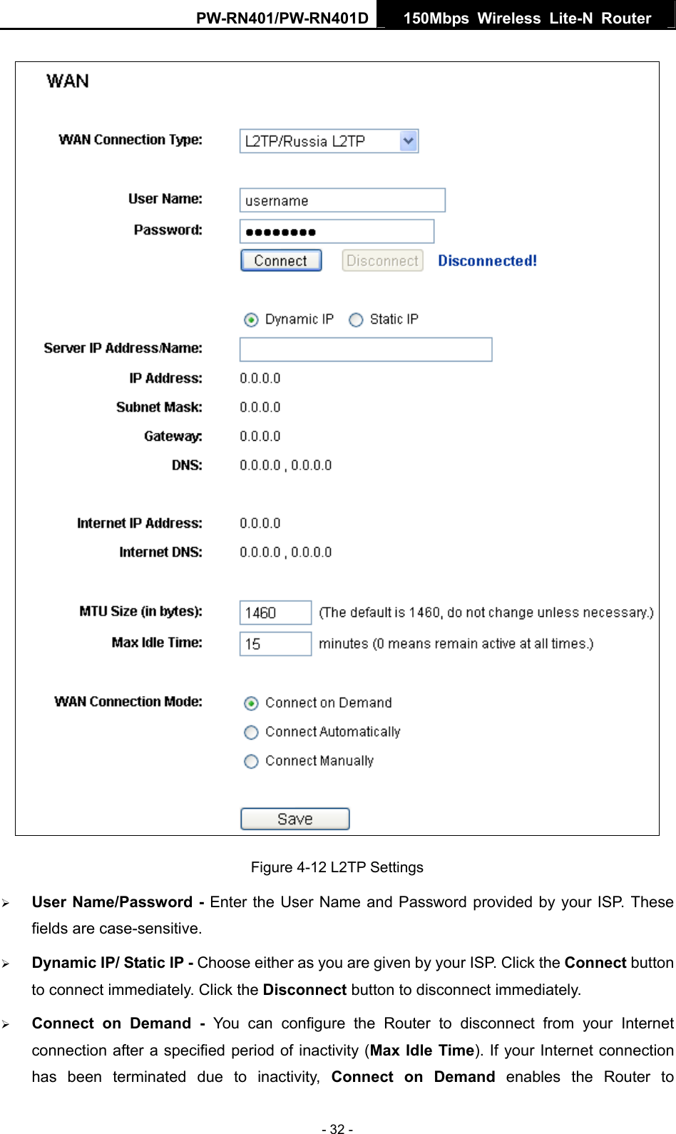 PW-RN401/PW-RN401D  150Mbps Wireless Lite-N Router    Figure 4-12 L2TP Settings &frac34; User Name/Password - Enter the User Name and Password provided by your ISP. These fields are case-sensitive. &frac34; Dynamic IP/ Static IP - Choose either as you are given by your ISP. Click the Connect button to connect immediately. Click the Disconnect button to disconnect immediately. &frac34; Connect on Demand - You can configure the Router to disconnect from your Internet connection after a specified period of inactivity (Max Idle Time). If your Internet connection has been terminated due to inactivity, Connect on Demand enables the Router to - 32 - 