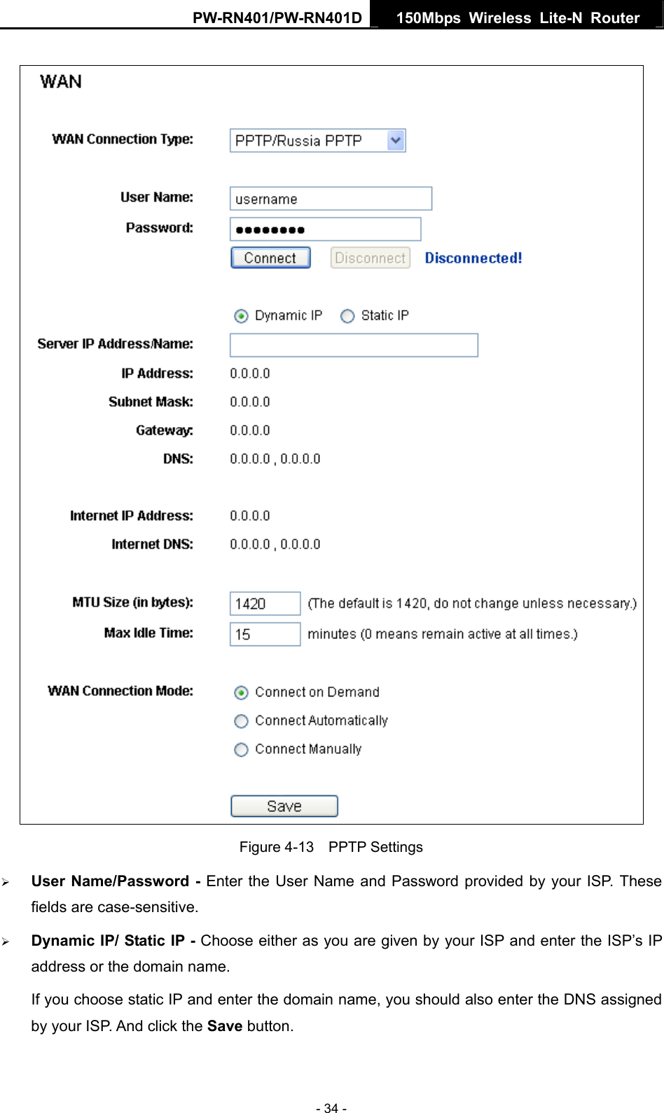 PW-RN401/PW-RN401D  150Mbps Wireless Lite-N Router    Figure 4-13  PPTP Settings &frac34; User Name/Password - Enter the User Name and Password provided by your ISP. These fields are case-sensitive. &frac34; Dynamic IP/ Static IP - Choose either as you are given by your ISP and enter the ISP&rsquo;s IP address or the domain name. If you choose static IP and enter the domain name, you should also enter the DNS assigned by your ISP. And click the Save button. - 34 - 