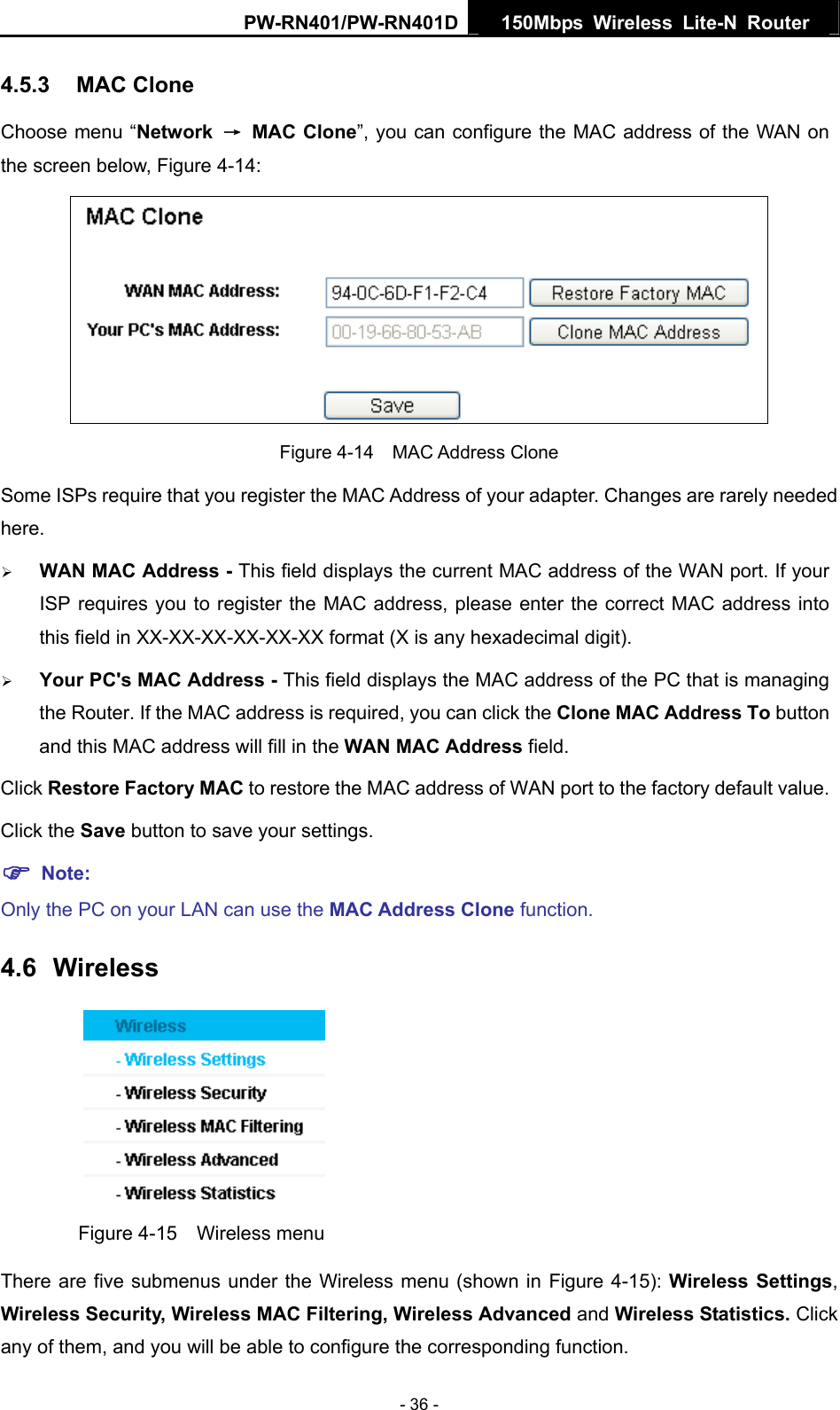PW-RN401/PW-RN401D  150Mbps Wireless Lite-N Router   4.5.3  MAC Clone Choose menu &ldquo;Network  &rarr; MAC Clone&rdquo;, you can configure the MAC address of the WAN on the screen below, Figure 4-14:  Figure 4-14  MAC Address Clone Some ISPs require that you register the MAC Address of your adapter. Changes are rarely needed here. &frac34; WAN MAC Address - This field displays the current MAC address of the WAN port. If your ISP requires you to register the MAC address, please enter the correct MAC address into this field in XX-XX-XX-XX-XX-XX format (X is any hexadecimal digit).   &frac34; Your PC's MAC Address - This field displays the MAC address of the PC that is managing the Router. If the MAC address is required, you can click the Clone MAC Address To button and this MAC address will fill in the WAN MAC Address field. Click Restore Factory MAC to restore the MAC address of WAN port to the factory default value. Click the Save button to save your settings. ) Note:  Only the PC on your LAN can use the MAC Address Clone function. 4.6  Wireless  Figure 4-15  Wireless menu There are five submenus under the Wireless menu (shown in Figure 4-15): Wireless Settings, Wireless Security, Wireless MAC Filtering, Wireless Advanced and Wireless Statistics. Click any of them, and you will be able to configure the corresponding function.   - 36 - 