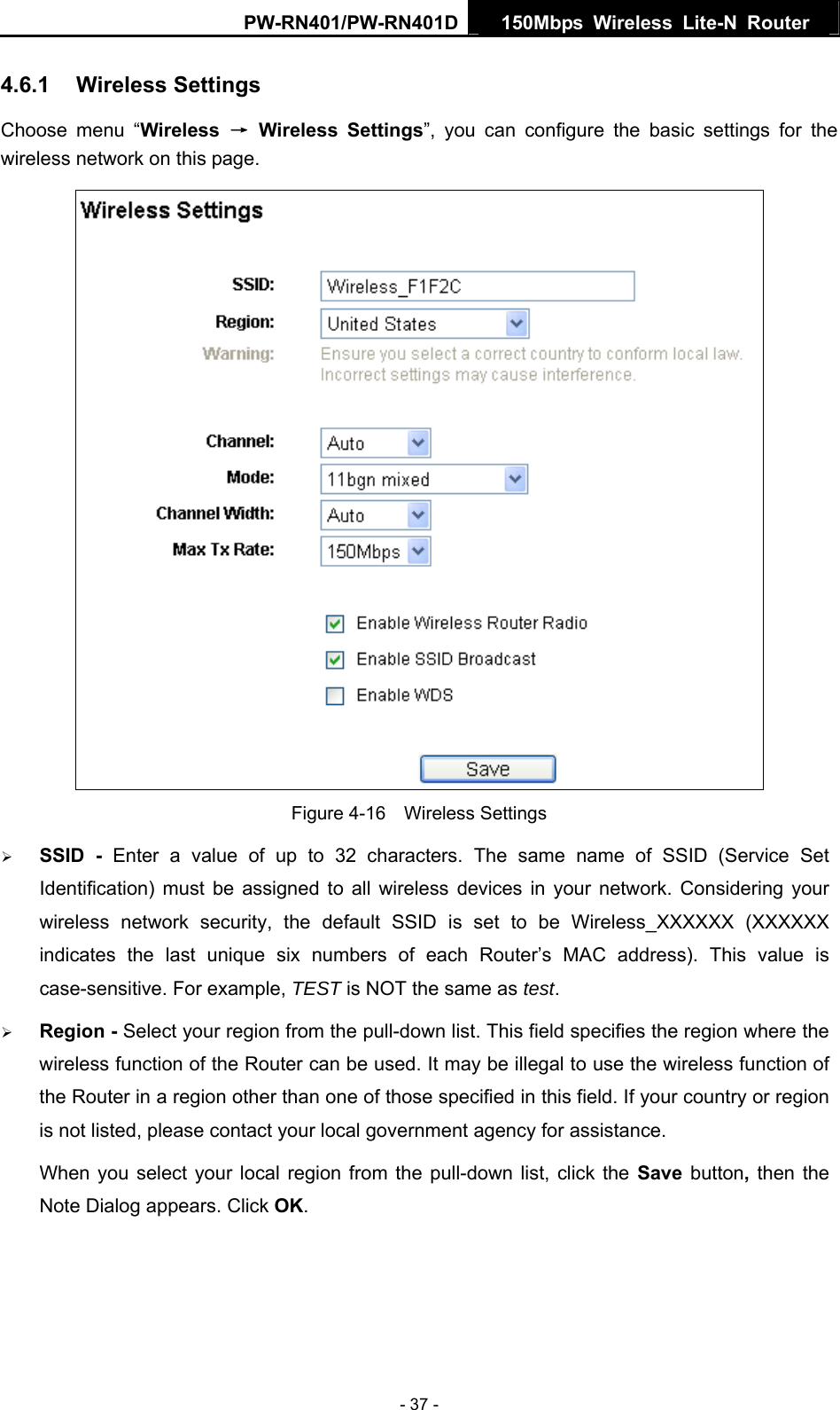 PW-RN401/PW-RN401D  150Mbps Wireless Lite-N Router   4.6.1  Wireless Settings Choose menu &ldquo;Wireless  &rarr; Wireless Settings&rdquo;, you can configure the basic settings for the wireless network on this page.  Figure 4-16  Wireless Settings &frac34; SSID - Enter a value of up to 32 characters. The same name of SSID (Service Set Identification) must be assigned to all wireless devices in your network. Considering your wireless network security, the default SSID is set to be Wireless_XXXXXX (XXXXXX indicates the last unique six numbers of each Router&rsquo;s MAC address). This value is case-sensitive. For example, TEST is NOT the same as test. &frac34; Region - Select your region from the pull-down list. This field specifies the region where the wireless function of the Router can be used. It may be illegal to use the wireless function of the Router in a region other than one of those specified in this field. If your country or region is not listed, please contact your local government agency for assistance. When you select your local region from the pull-down list, click the Save  button, then the Note Dialog appears. Click OK. - 37 - 