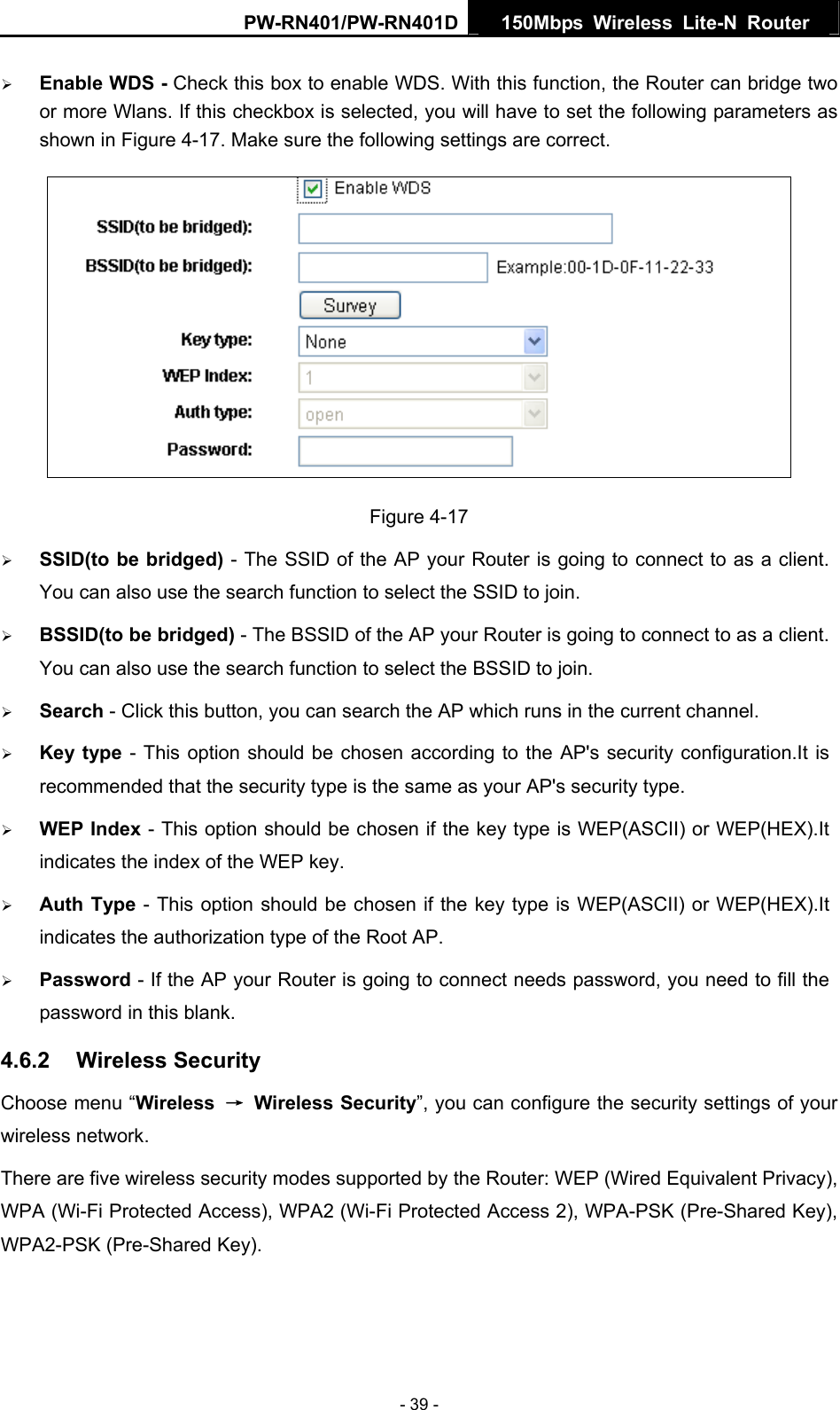 PW-RN401/PW-RN401D  150Mbps Wireless Lite-N Router   &frac34; Enable WDS - Check this box to enable WDS. With this function, the Router can bridge two or more Wlans. If this checkbox is selected, you will have to set the following parameters as shown in Figure 4-17. Make sure the following settings are correct.  Figure 4-17 &frac34; SSID(to be bridged) - The SSID of the AP your Router is going to connect to as a client. You can also use the search function to select the SSID to join. &frac34; BSSID(to be bridged) - The BSSID of the AP your Router is going to connect to as a client. You can also use the search function to select the BSSID to join. &frac34; Search - Click this button, you can search the AP which runs in the current channel. &frac34; Key type - This option should be chosen according to the AP's security configuration.It is recommended that the security type is the same as your AP's security type. &frac34; WEP Index - This option should be chosen if the key type is WEP(ASCII) or WEP(HEX).It indicates the index of the WEP key. &frac34; Auth Type - This option should be chosen if the key type is WEP(ASCII) or WEP(HEX).It indicates the authorization type of the Root AP. &frac34; Password - If the AP your Router is going to connect needs password, you need to fill the password in this blank. 4.6.2  Wireless Security Choose menu &ldquo;Wireless  &rarr; Wireless Security&rdquo;, you can configure the security settings of your wireless network. There are five wireless security modes supported by the Router: WEP (Wired Equivalent Privacy), WPA (Wi-Fi Protected Access), WPA2 (Wi-Fi Protected Access 2), WPA-PSK (Pre-Shared Key), WPA2-PSK (Pre-Shared Key). - 39 - 
