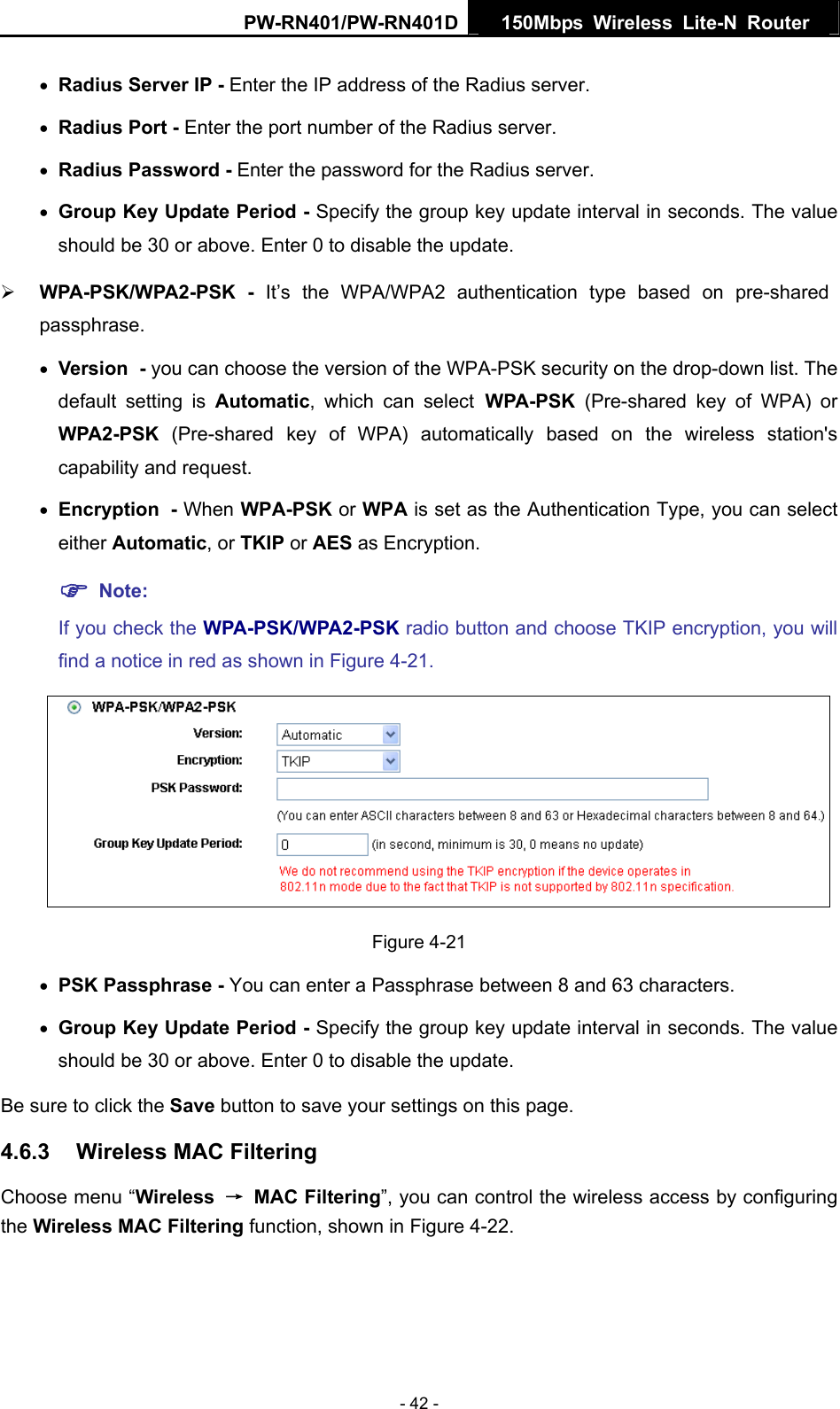 PW-RN401/PW-RN401D  150Mbps Wireless Lite-N Router   &bull; Radius Server IP - Enter the IP address of the Radius server. &bull; Radius Port - Enter the port number of the Radius server. &bull; Radius Password - Enter the password for the Radius server. &bull; Group Key Update Period - Specify the group key update interval in seconds. The value should be 30 or above. Enter 0 to disable the update. &frac34; WPA-PSK/WPA2-PSK - It&rsquo;s the WPA/WPA2 authentication type based on pre-shared passphrase.  &bull; Version - you can choose the version of the WPA-PSK security on the drop-down list. The default setting is Automatic, which can select WPA-PSK  (Pre-shared key of WPA) or WPA2-PSK  (Pre-shared key of WPA) automatically based on the wireless station's capability and request. &bull; Encryption - When WPA-PSK or WPA is set as the Authentication Type, you can select either Automatic, or TKIP or AES as Encryption. ) Note:  If you check the WPA-PSK/WPA2-PSK radio button and choose TKIP encryption, you will find a notice in red as shown in Figure 4-21.  Figure 4-21 &bull; PSK Passphrase - You can enter a Passphrase between 8 and 63 characters. &bull; Group Key Update Period - Specify the group key update interval in seconds. The value should be 30 or above. Enter 0 to disable the update. Be sure to click the Save button to save your settings on this page. 4.6.3  Wireless MAC Filtering   Choose menu &ldquo;Wireless  &rarr; MAC Filtering&rdquo;, you can control the wireless access by configuring the Wireless MAC Filtering function, shown in Figure 4-22. - 42 - 