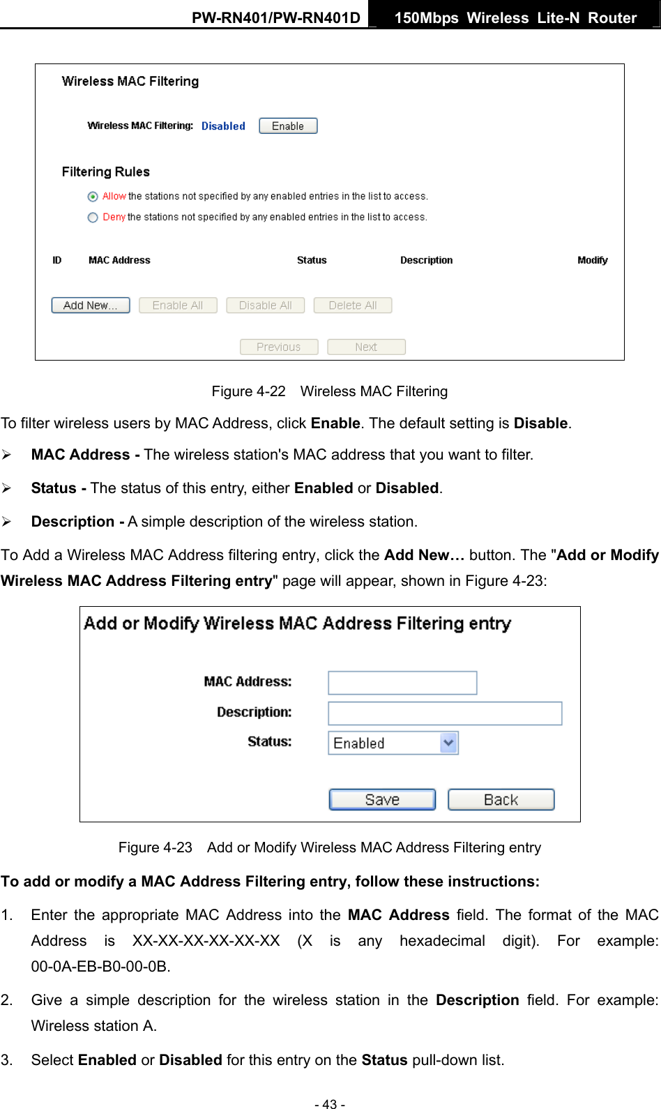PW-RN401/PW-RN401D  150Mbps Wireless Lite-N Router    Figure 4-22    Wireless MAC Filtering To filter wireless users by MAC Address, click Enable. The default setting is Disable. &frac34; MAC Address - The wireless station's MAC address that you want to filter.   &frac34; Status - The status of this entry, either Enabled or Disabled. &frac34; Description - A simple description of the wireless station.   To Add a Wireless MAC Address filtering entry, click the Add New&hellip; button. The "Add or Modify Wireless MAC Address Filtering entry" page will appear, shown in Figure 4-23:  Figure 4-23    Add or Modify Wireless MAC Address Filtering entry To add or modify a MAC Address Filtering entry, follow these instructions: 1.  Enter the appropriate MAC Address into the MAC Address field. The format of the MAC Address is XX-XX-XX-XX-XX-XX (X is any hexadecimal digit). For example: 00-0A-EB-B0-00-0B.  2.  Give a simple description for the wireless station in the Description field. For example: Wireless station A. 3. Select Enabled or Disabled for this entry on the Status pull-down list. - 43 - 