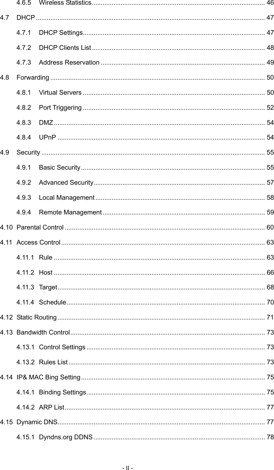  4.6.5 Wireless Statistics................................................................................................ 46 4.7 DHCP............................................................................................................................... 47 4.7.1 DHCP Settings..................................................................................................... 47 4.7.2 DHCP Clients List ................................................................................................ 48 4.7.3 Address Reservation ........................................................................................... 49 4.8 Forwarding ....................................................................................................................... 50 4.8.1 Virtual Servers ..................................................................................................... 50 4.8.2 Port Triggering ..................................................................................................... 52 4.8.3 DMZ..................................................................................................................... 54 4.8.4 UPnP ................................................................................................................... 54 4.9 Security ............................................................................................................................ 55 4.9.1 Basic Security...................................................................................................... 55 4.9.2 Advanced Security............................................................................................... 57 4.9.3 Local Management .............................................................................................. 58 4.9.4 Remote Management.......................................................................................... 59 4.10 Parental Control ............................................................................................................... 60 4.11 Access Control................................................................................................................. 63 4.11.1 Rule ..................................................................................................................... 63 4.11.2 Host ..................................................................................................................... 66 4.11.3 Target................................................................................................................... 68 4.11.4 Schedule.............................................................................................................. 70 4.12 Static Routing................................................................................................................... 71 4.13 Bandwidth Control............................................................................................................ 73 4.13.1 Control Settings ................................................................................................... 73 4.13.2 Rules List............................................................................................................. 73 4.14 IP&amp; MAC Bing Setting...................................................................................................... 75 4.14.1 Binding Settings................................................................................................... 75 4.14.2 ARP List............................................................................................................... 77 4.15 Dynamic DNS................................................................................................................... 77 4.15.1 Dyndns.org DDNS ............................................................................................... 78 - II - 