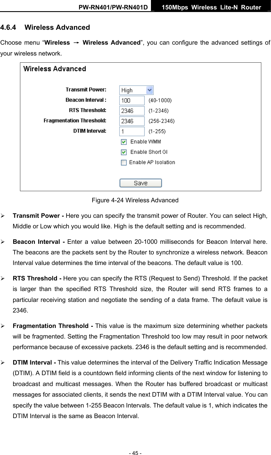 PW-RN401/PW-RN401D  150Mbps Wireless Lite-N Router   4.6.4  Wireless Advanced Choose menu &ldquo;Wireless  &rarr; Wireless Advanced&rdquo;, you can configure the advanced settings of your wireless network.  Figure 4-24 Wireless Advanced &frac34; Transmit Power - Here you can specify the transmit power of Router. You can select High, Middle or Low which you would like. High is the default setting and is recommended. &frac34; Beacon Interval - Enter a value between 20-1000 milliseconds for Beacon Interval here. The beacons are the packets sent by the Router to synchronize a wireless network. Beacon Interval value determines the time interval of the beacons. The default value is 100.   &frac34; RTS Threshold - Here you can specify the RTS (Request to Send) Threshold. If the packet is larger than the specified RTS Threshold size, the Router will send RTS frames to a particular receiving station and negotiate the sending of a data frame. The default value is 2346.  &frac34; Fragmentation Threshold - This value is the maximum size determining whether packets will be fragmented. Setting the Fragmentation Threshold too low may result in poor network performance because of excessive packets. 2346 is the default setting and is recommended.   &frac34; DTIM Interval - This value determines the interval of the Delivery Traffic Indication Message (DTIM). A DTIM field is a countdown field informing clients of the next window for listening to broadcast and multicast messages. When the Router has buffered broadcast or multicast messages for associated clients, it sends the next DTIM with a DTIM Interval value. You can specify the value between 1-255 Beacon Intervals. The default value is 1, which indicates the DTIM Interval is the same as Beacon Interval.   - 45 - 