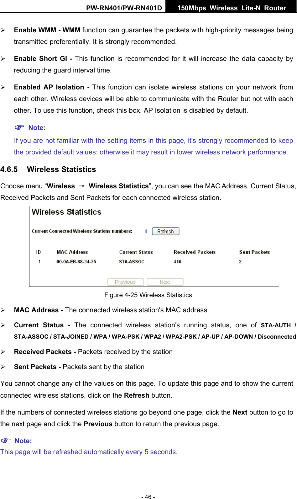 PW-RN401/PW-RN401D  150Mbps Wireless Lite-N Router   &frac34; Enable WMM - WMM function can guarantee the packets with high-priority messages being transmitted preferentially. It is strongly recommended.   &frac34; Enable Short GI - This function is recommended for it will increase the data capacity by reducing the guard interval time.  &frac34; Enabled AP Isolation - This function can isolate wireless stations on your network from each other. Wireless devices will be able to communicate with the Router but not with each other. To use this function, check this box. AP Isolation is disabled by default. ) Note:  If you are not familiar with the setting items in this page, it's strongly recommended to keep the provided default values; otherwise it may result in lower wireless network performance. 4.6.5  Wireless Statistics Choose menu &ldquo;Wireless  &rarr; Wireless Statistics&rdquo;, you can see the MAC Address, Current Status, Received Packets and Sent Packets for each connected wireless station.  Figure 4-25 Wireless Statistics &frac34; MAC Address - The connected wireless station's MAC address &frac34; Current Status - The connected wireless station's running status, one of STA-AUTH / STA-ASSOC / STA-JOINED / WPA / WPA-PSK / WPA2 / WPA2-PSK / AP-UP / AP-DOWN / Disconnected &frac34; Received Packets - Packets received by the station &frac34; Sent Packets - Packets sent by the station You cannot change any of the values on this page. To update this page and to show the current connected wireless stations, click on the Refresh button.   If the numbers of connected wireless stations go beyond one page, click the Next button to go to the next page and click the Previous button to return the previous page. ) Note:  This page will be refreshed automatically every 5 seconds. - 46 - 