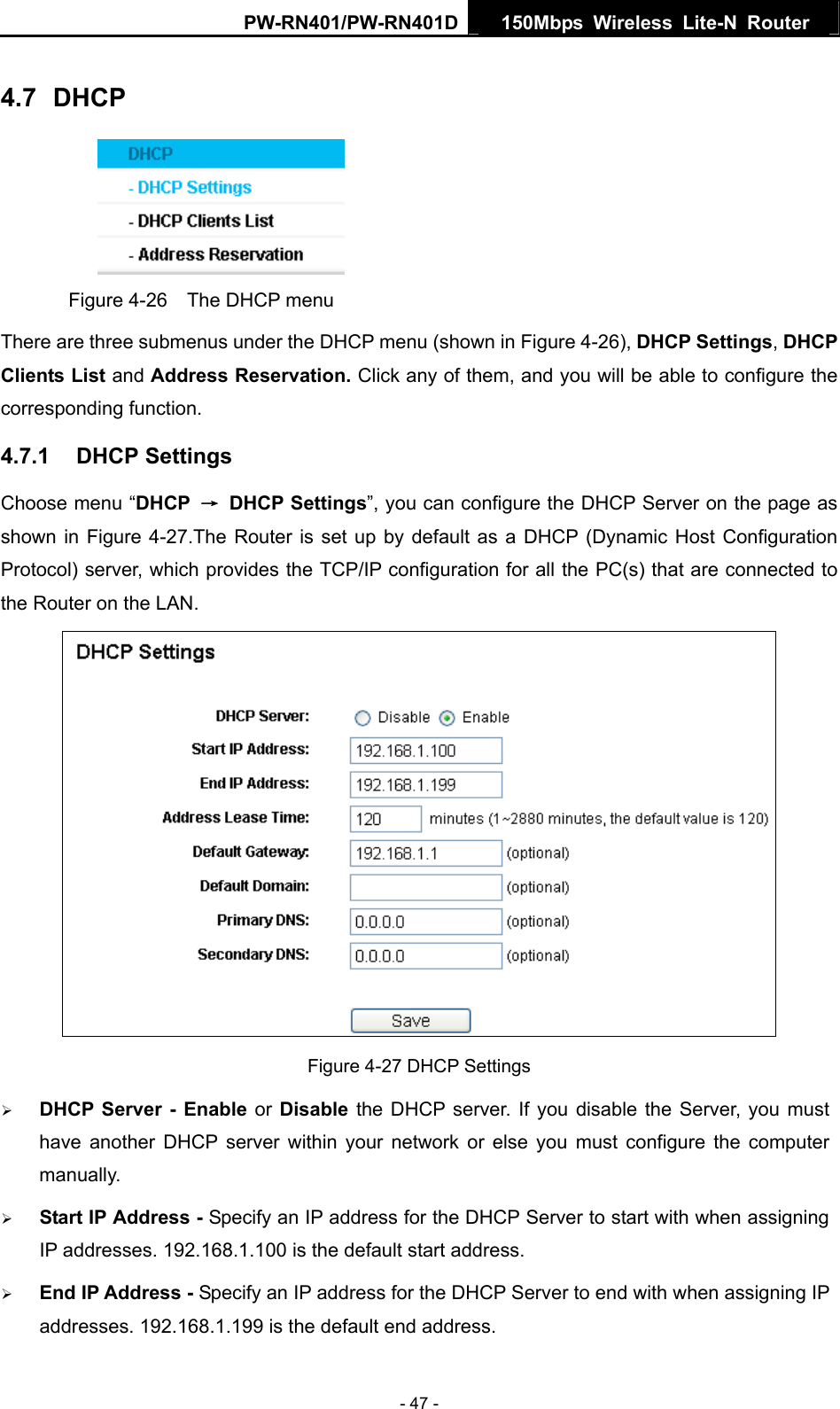 PW-RN401/PW-RN401D  150Mbps Wireless Lite-N Router   4.7  DHCP  Figure 4-26    The DHCP menu There are three submenus under the DHCP menu (shown in Figure 4-26), DHCP Settings, DHCP Clients List and Address Reservation. Click any of them, and you will be able to configure the corresponding function. 4.7.1  DHCP Settings Choose menu &ldquo;DHCP  &rarr; DHCP Settings&rdquo;, you can configure the DHCP Server on the page as shown in Figure 4-27.The Router is set up by default as a DHCP (Dynamic Host Configuration Protocol) server, which provides the TCP/IP configuration for all the PC(s) that are connected to the Router on the LAN.    Figure 4-27 DHCP Settings &frac34; DHCP Server - Enable or Disable the DHCP server. If you disable the Server, you must have another DHCP server within your network or else you must configure the computer manually. &frac34; Start IP Address - Specify an IP address for the DHCP Server to start with when assigning IP addresses. 192.168.1.100 is the default start address. &frac34; End IP Address - Specify an IP address for the DHCP Server to end with when assigning IP addresses. 192.168.1.199 is the default end address. - 47 - 
