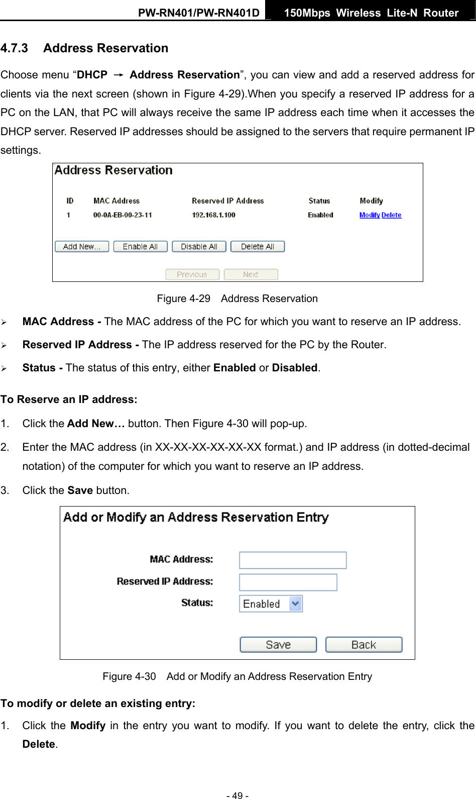 PW-RN401/PW-RN401D  150Mbps Wireless Lite-N Router   4.7.3  Address Reservation Choose menu &ldquo;DHCP  &rarr; Address Reservation&rdquo;, you can view and add a reserved address for clients via the next screen (shown in Figure 4-29).When you specify a reserved IP address for a PC on the LAN, that PC will always receive the same IP address each time when it accesses the DHCP server. Reserved IP addresses should be assigned to the servers that require permanent IP settings.   Figure 4-29  Address Reservation &frac34; MAC Address - The MAC address of the PC for which you want to reserve an IP address. &frac34; Reserved IP Address - The IP address reserved for the PC by the Router. &frac34; Status - The status of this entry, either Enabled or Disabled. To Reserve an IP address:  1. Click the Add New&hellip; button. Then Figure 4-30 will pop-up. 2.  Enter the MAC address (in XX-XX-XX-XX-XX-XX format.) and IP address (in dotted-decimal notation) of the computer for which you want to reserve an IP address.   3. Click the Save button.    Figure 4-30    Add or Modify an Address Reservation Entry To modify or delete an existing entry: 1. Click the Modify  in the entry you want to modify. If you want to delete the entry, click the Delete. - 49 - 