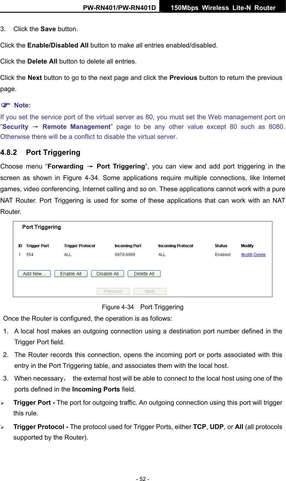 PW-RN401/PW-RN401D  150Mbps Wireless Lite-N Router   3. Click the Save button. Click the Enable/Disabled All button to make all entries enabled/disabled. Click the Delete All button to delete all entries. Click the Next button to go to the next page and click the Previous button to return the previous page. ) Note: If you set the service port of the virtual server as 80, you must set the Web management port on &ldquo;Security  &rarr; Remote Management&rdquo; page to be any other value except 80 such as 8080. Otherwise there will be a conflict to disable the virtual server. 4.8.2  Port Triggering Choose menu &ldquo;Forwarding  &rarr; Port Triggering&rdquo;, you can view and add port triggering in the screen as shown in Figure 4-34. Some applications require multiple connections, like Internet games, video conferencing, Internet calling and so on. These applications cannot work with a pure NAT Router. Port Triggering is used for some of these applications that can work with an NAT Router.  Figure 4-34    Port Triggering Once the Router is configured, the operation is as follows:   1.  A local host makes an outgoing connection using a destination port number defined in the Trigger Port field.   2.  The Router records this connection, opens the incoming port or ports associated with this entry in the Port Triggering table, and associates them with the local host.   3. When necessary，  the external host will be able to connect to the local host using one of the ports defined in the Incoming Ports field. &frac34; Trigger Port - The port for outgoing traffic. An outgoing connection using this port will trigger this rule. &frac34; Trigger Protocol - The protocol used for Trigger Ports, either TCP, UDP, or All (all protocols supported by the Router). - 52 - 