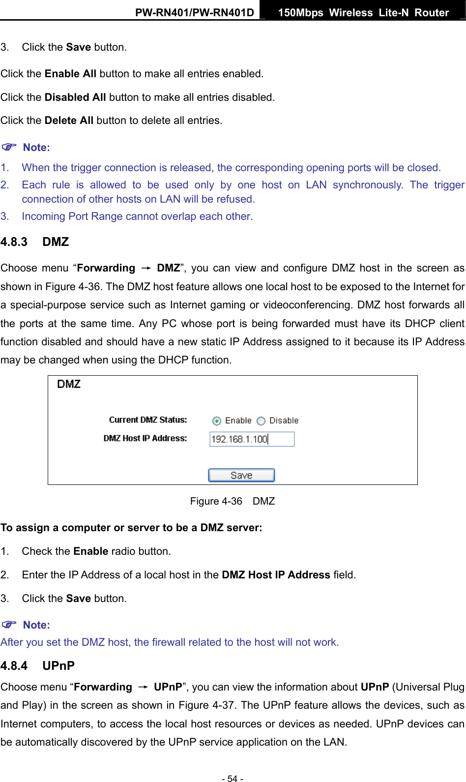 PW-RN401/PW-RN401D  150Mbps Wireless Lite-N Router   3. Click the Save button. Click the Enable All button to make all entries enabled. Click the Disabled All button to make all entries disabled. Click the Delete All button to delete all entries. ) Note: 1.  When the trigger connection is released, the corresponding opening ports will be closed. 2.  Each rule is allowed to be used only by one host on LAN synchronously. The trigger connection of other hosts on LAN will be refused. 3.  Incoming Port Range cannot overlap each other. 4.8.3  DMZ Choose menu &ldquo;Forwarding  &rarr; DMZ&rdquo;, you can view and configure DMZ host in the screen as shown in Figure 4-36. The DMZ host feature allows one local host to be exposed to the Internet for a special-purpose service such as Internet gaming or videoconferencing. DMZ host forwards all the ports at the same time. Any PC whose port is being forwarded must have its DHCP client function disabled and should have a new static IP Address assigned to it because its IP Address may be changed when using the DHCP function.  Figure 4-36  DMZ To assign a computer or server to be a DMZ server:   1. Check the Enable radio button. 2.  Enter the IP Address of a local host in the DMZ Host IP Address field. 3. Click the Save button. ) Note:  After you set the DMZ host, the firewall related to the host will not work. 4.8.4  UPnP Choose menu &ldquo;Forwarding  &rarr; UPnP&rdquo;, you can view the information about UPnP (Universal Plug and Play) in the screen as shown in Figure 4-37. The UPnP feature allows the devices, such as Internet computers, to access the local host resources or devices as needed. UPnP devices can be automatically discovered by the UPnP service application on the LAN. - 54 - 