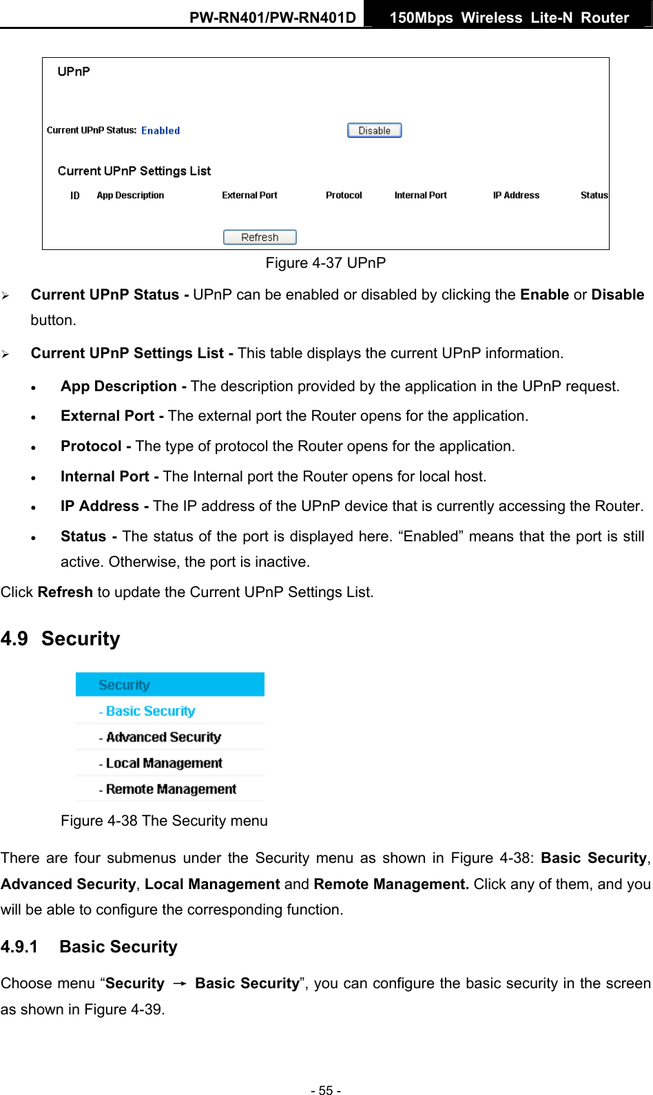 PW-RN401/PW-RN401D  150Mbps Wireless Lite-N Router    Figure 4-37 UPnP   &frac34; Current UPnP Status - UPnP can be enabled or disabled by clicking the Enable or Disable button.  &frac34; Current UPnP Settings List - This table displays the current UPnP information. &bull; App Description - The description provided by the application in the UPnP request. &bull; External Port - The external port the Router opens for the application. &bull; Protocol - The type of protocol the Router opens for the application. &bull; Internal Port - The Internal port the Router opens for local host. &bull; IP Address - The IP address of the UPnP device that is currently accessing the Router. &bull; Status - The status of the port is displayed here. &ldquo;Enabled&rdquo; means that the port is still active. Otherwise, the port is inactive. Click Refresh to update the Current UPnP Settings List.   4.9  Security  Figure 4-38 The Security menu There are four submenus under the Security menu as shown in Figure 4-38:  Basic Security, Advanced Security, Local Management and Remote Management. Click any of them, and you will be able to configure the corresponding function. 4.9.1  Basic Security Choose menu &ldquo;Security  &rarr; Basic Security&rdquo;, you can configure the basic security in the screen as shown in Figure 4-39. - 55 - 