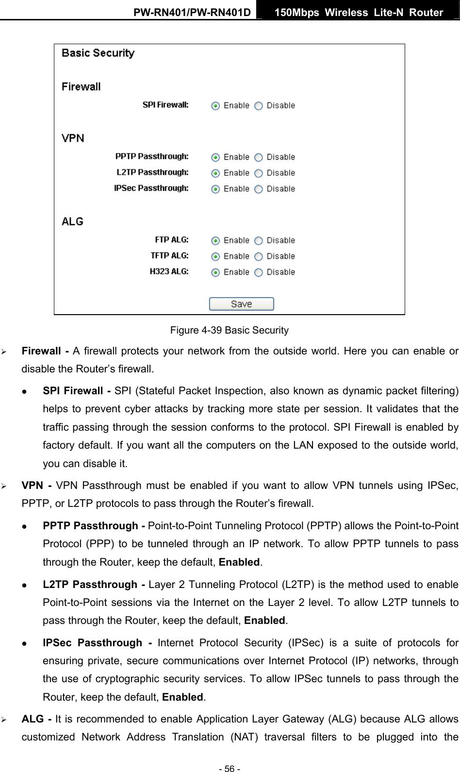 PW-RN401/PW-RN401D  150Mbps Wireless Lite-N Router    Figure 4-39 Basic Security &frac34; Firewall - A firewall protects your network from the outside world. Here you can enable or disable the Router&rsquo;s firewall. z SPI Firewall - SPI (Stateful Packet Inspection, also known as dynamic packet filtering) helps to prevent cyber attacks by tracking more state per session. It validates that the traffic passing through the session conforms to the protocol. SPI Firewall is enabled by factory default. If you want all the computers on the LAN exposed to the outside world, you can disable it.   &frac34; VPN - VPN Passthrough must be enabled if you want to allow VPN tunnels using IPSec, PPTP, or L2TP protocols to pass through the Router&rsquo;s firewall. z PPTP Passthrough - Point-to-Point Tunneling Protocol (PPTP) allows the Point-to-Point Protocol (PPP) to be tunneled through an IP network. To allow PPTP tunnels to pass through the Router, keep the default, Enabled.  z L2TP Passthrough - Layer 2 Tunneling Protocol (L2TP) is the method used to enable Point-to-Point sessions via the Internet on the Layer 2 level. To allow L2TP tunnels to pass through the Router, keep the default, Enabled. z IPSec Passthrough - Internet Protocol Security (IPSec) is a suite of protocols for ensuring private, secure communications over Internet Protocol (IP) networks, through the use of cryptographic security services. To allow IPSec tunnels to pass through the Router, keep the default, Enabled. &frac34; ALG - It is recommended to enable Application Layer Gateway (ALG) because ALG allows customized Network Address Translation (NAT) traversal filters to be plugged into the - 56 - 