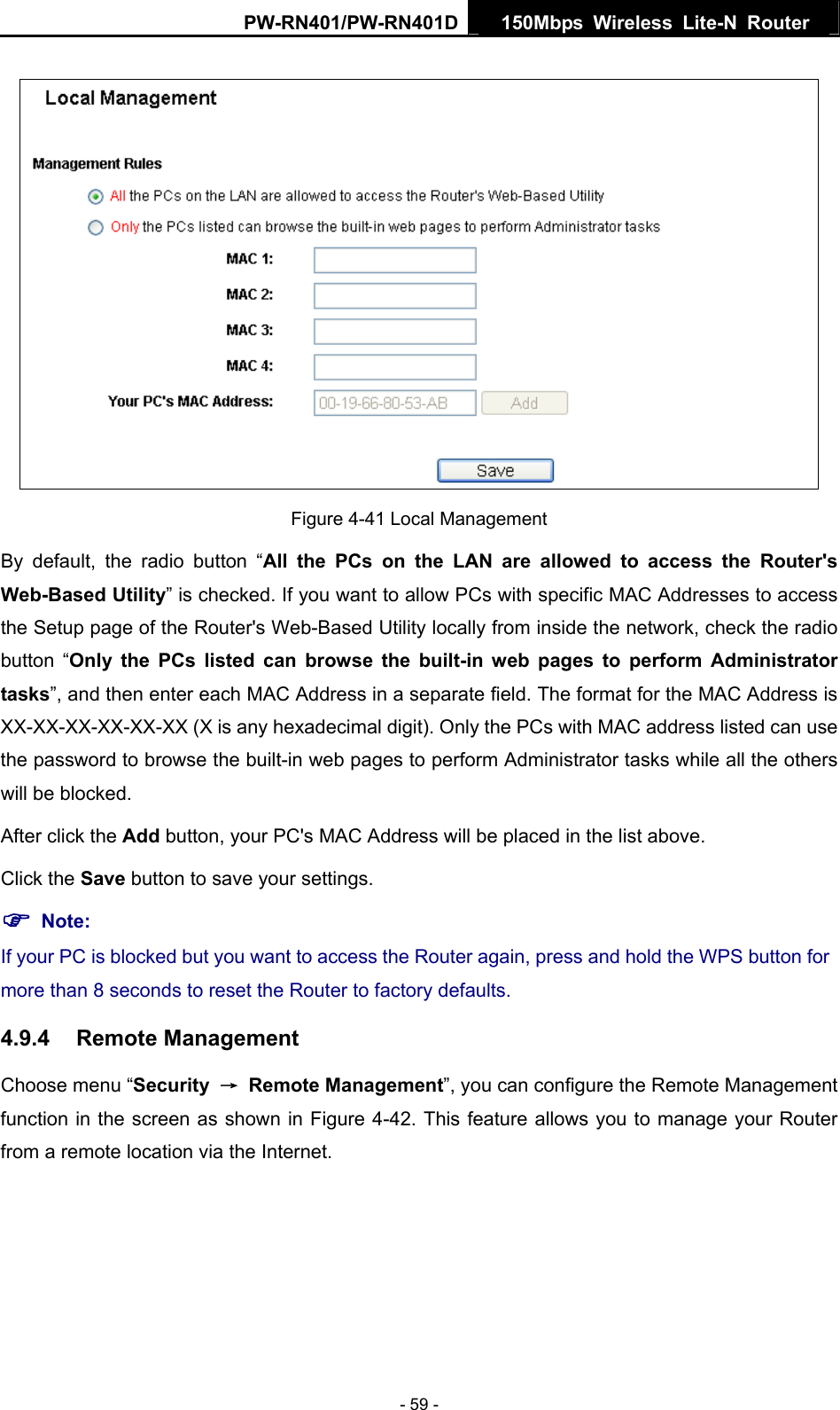 PW-RN401/PW-RN401D  150Mbps Wireless Lite-N Router    Figure 4-41 Local Management By default, the radio button &ldquo;All the PCs on the LAN are allowed to access the Router's Web-Based Utility&rdquo; is checked. If you want to allow PCs with specific MAC Addresses to access the Setup page of the Router's Web-Based Utility locally from inside the network, check the radio button &ldquo;Only the PCs listed can browse the built-in web pages to perform Administrator tasks&rdquo;, and then enter each MAC Address in a separate field. The format for the MAC Address is XX-XX-XX-XX-XX-XX (X is any hexadecimal digit). Only the PCs with MAC address listed can use the password to browse the built-in web pages to perform Administrator tasks while all the others will be blocked.   After click the Add button, your PC's MAC Address will be placed in the list above. Click the Save button to save your settings.   ) Note: If your PC is blocked but you want to access the Router again, press and hold the WPS button for more than 8 seconds to reset the Router to factory defaults. 4.9.4  Remote Management Choose menu &ldquo;Security  &rarr; Remote Management&rdquo;, you can configure the Remote Management function in the screen as shown in Figure 4-42. This feature allows you to manage your Router from a remote location via the Internet. - 59 - 