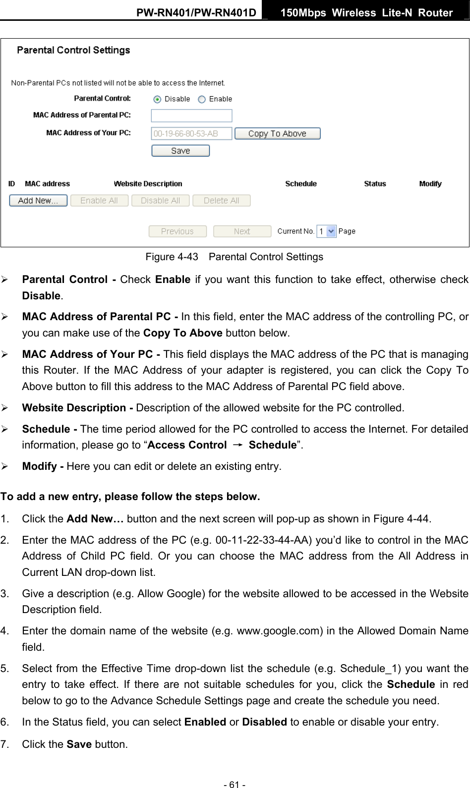 PW-RN401/PW-RN401D  150Mbps Wireless Lite-N Router    Figure 4-43    Parental Control Settings &frac34; Parental Control - Check Enable if you want this function to take effect, otherwise check Disable.  &frac34; MAC Address of Parental PC - In this field, enter the MAC address of the controlling PC, or you can make use of the Copy To Above button below.   &frac34; MAC Address of Your PC - This field displays the MAC address of the PC that is managing this Router. If the MAC Address of your adapter is registered, you can click the Copy To Above button to fill this address to the MAC Address of Parental PC field above.   &frac34; Website Description - Description of the allowed website for the PC controlled.   &frac34; Schedule - The time period allowed for the PC controlled to access the Internet. For detailed information, please go to &ldquo;Access Control  &rarr; Schedule&rdquo;.  &frac34; Modify - Here you can edit or delete an existing entry.   To add a new entry, please follow the steps below. 1. Click the Add New&hellip; button and the next screen will pop-up as shown in Figure 4-44. 2.  Enter the MAC address of the PC (e.g. 00-11-22-33-44-AA) you&rsquo;d like to control in the MAC Address of Child PC field. Or you can choose the MAC address from the All Address in Current LAN drop-down list. 3.  Give a description (e.g. Allow Google) for the website allowed to be accessed in the Website Description field. 4.  Enter the domain name of the website (e.g. www.google.com) in the Allowed Domain Name field. 5.  Select from the Effective Time drop-down list the schedule (e.g. Schedule_1) you want the entry to take effect. If there are not suitable schedules for you, click the Schedule  in red below to go to the Advance Schedule Settings page and create the schedule you need. 6.  In the Status field, you can select Enabled or Disabled to enable or disable your entry. 7. Click the Save button. - 61 - 