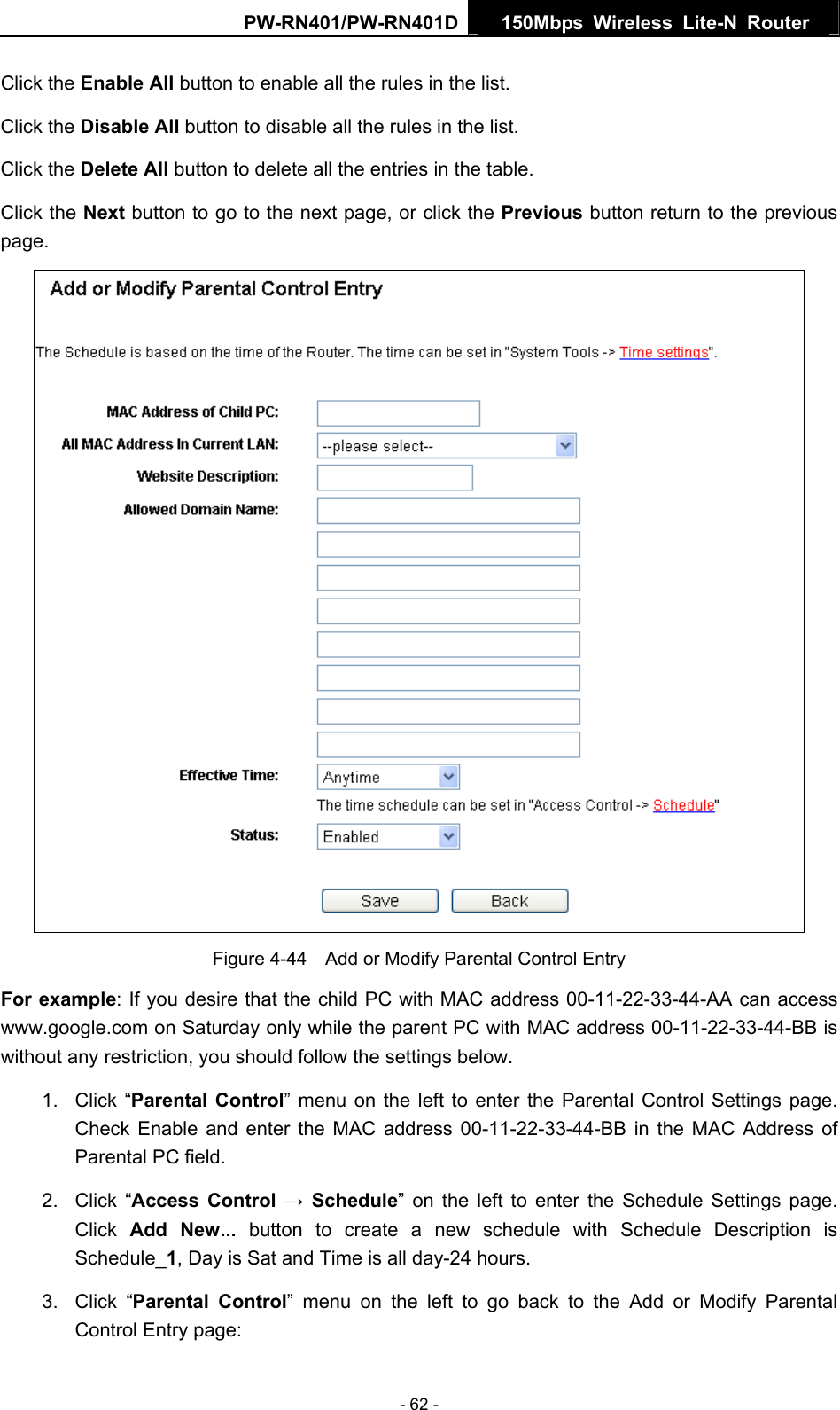 PW-RN401/PW-RN401D  150Mbps Wireless Lite-N Router   Click the Enable All button to enable all the rules in the list. Click the Disable All button to disable all the rules in the list. Click the Delete All button to delete all the entries in the table. Click the Next button to go to the next page, or click the Previous button return to the previous page.  Figure 4-44    Add or Modify Parental Control Entry For example: If you desire that the child PC with MAC address 00-11-22-33-44-AA can access www.google.com on Saturday only while the parent PC with MAC address 00-11-22-33-44-BB is without any restriction, you should follow the settings below. 1. Click &ldquo;Parental Control&rdquo; menu on the left to enter the Parental Control Settings page. Check Enable and enter the MAC address 00-11-22-33-44-BB in the MAC Address of Parental PC field.   2. Click &ldquo;Access Control &rarr; Schedule&rdquo; on the left to enter the Schedule Settings page. Click  Add New... button to create a new schedule with Schedule Description is Schedule_1, Day is Sat and Time is all day-24 hours.   3. Click &ldquo;Parental Control&rdquo; menu on the left to go back to the Add or Modify Parental Control Entry page:   - 62 - 