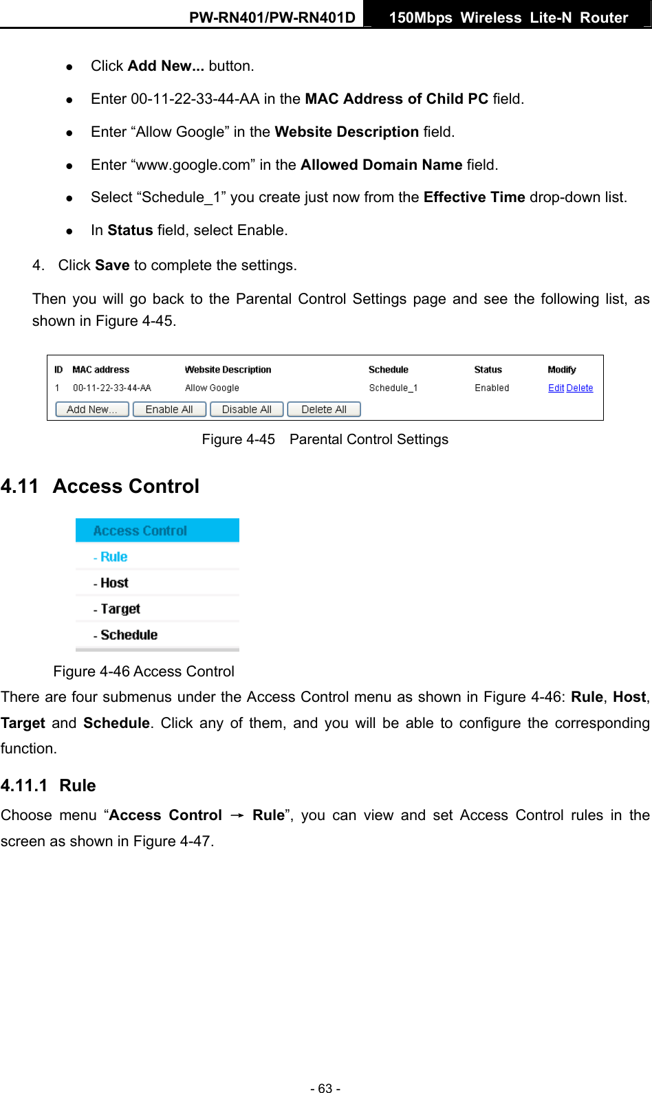 PW-RN401/PW-RN401D  150Mbps Wireless Lite-N Router   z Click Add New... button.   z Enter 00-11-22-33-44-AA in the MAC Address of Child PC field.   z Enter &ldquo;Allow Google&rdquo; in the Website Description field.   z Enter &ldquo;www.google.com&rdquo; in the Allowed Domain Name field.   z Select &ldquo;Schedule_1&rdquo; you create just now from the Effective Time drop-down list.   z In Status field, select Enable.   4. Click Save to complete the settings. Then you will go back to the Parental Control Settings page and see the following list, as shown in Figure 4-45.  Figure 4-45    Parental Control Settings 4.11  Access Control  Figure 4-46 Access Control There are four submenus under the Access Control menu as shown in Figure 4-46: Rule, Host, Target and Schedule. Click any of them, and you will be able to configure the corresponding function. 4.11.1  Rule Choose menu &ldquo;Access Control &rarr; Rule&rdquo;, you can view and set Access Control rules in the screen as shown in Figure 4-47.  - 63 - 