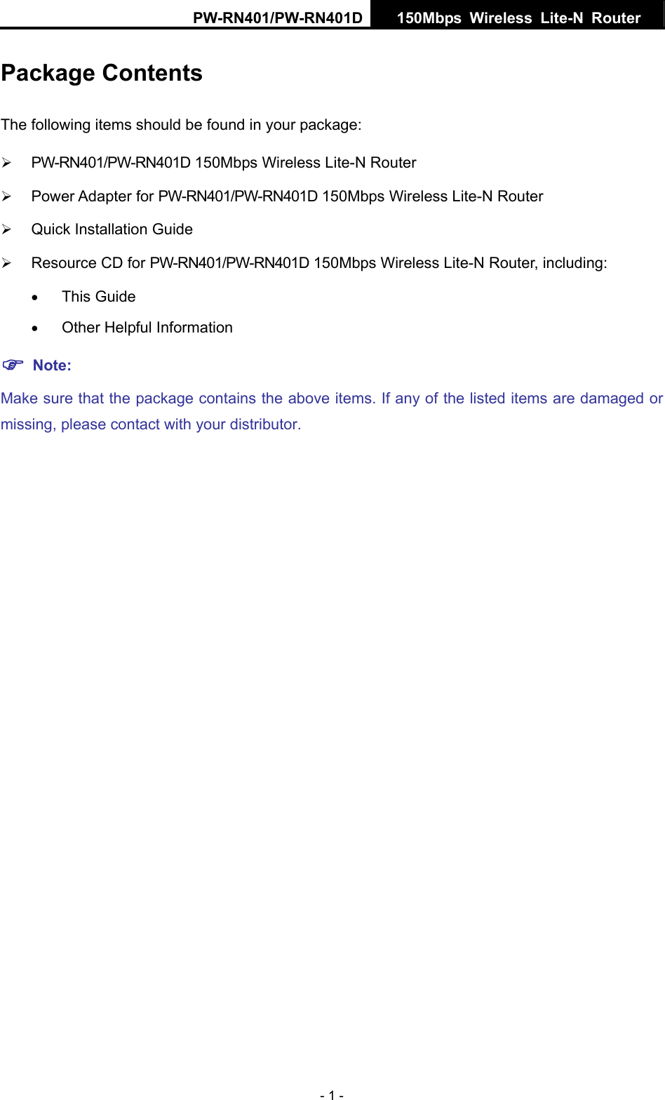 PW-RN401/PW-RN401D  150Mbps Wireless Lite-N Router   - 1 - Package Contents The following items should be found in your package: &frac34; PW-RN401/PW-RN401D 150Mbps Wireless Lite-N Router &frac34; Power Adapter for PW-RN401/PW-RN401D 150Mbps Wireless Lite-N Router &frac34; Quick Installation Guide &frac34; Resource CD for PW-RN401/PW-RN401D 150Mbps Wireless Lite-N Router, including: &bull; This Guide &bull; Other Helpful Information ) Note: Make sure that the package contains the above items. If any of the listed items are damaged or missing, please contact with your distributor.
