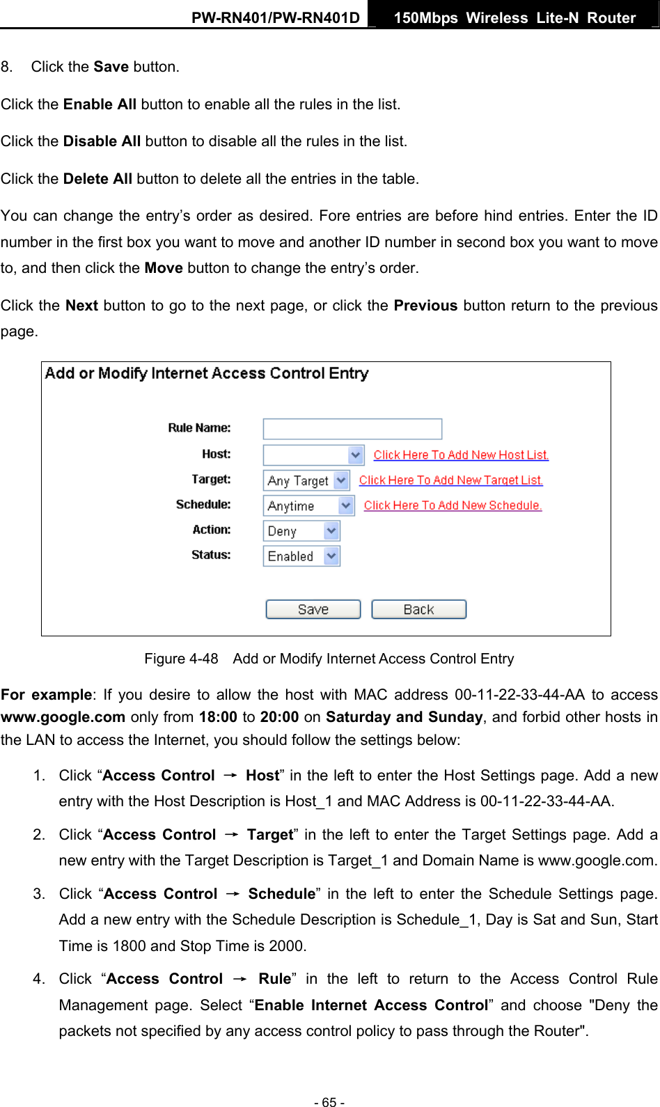 PW-RN401/PW-RN401D  150Mbps Wireless Lite-N Router   8. Click the Save button. Click the Enable All button to enable all the rules in the list. Click the Disable All button to disable all the rules in the list. Click the Delete All button to delete all the entries in the table. You can change the entry&rsquo;s order as desired. Fore entries are before hind entries. Enter the ID number in the first box you want to move and another ID number in second box you want to move to, and then click the Move button to change the entry&rsquo;s order. Click the Next button to go to the next page, or click the Previous button return to the previous page.  Figure 4-48    Add or Modify Internet Access Control Entry For example: If you desire to allow the host with MAC address 00-11-22-33-44-AA to access www.google.com only from 18:00 to 20:00 on Saturday and Sunday, and forbid other hosts in the LAN to access the Internet, you should follow the settings below:   1. Click &ldquo;Access Control  &rarr; Host&rdquo; in the left to enter the Host Settings page. Add a new entry with the Host Description is Host_1 and MAC Address is 00-11-22-33-44-AA.   2. Click &ldquo;Access Control &rarr; Target&rdquo; in the left to enter the Target Settings page. Add a new entry with the Target Description is Target_1 and Domain Name is www.google.com.   3. Click &ldquo;Access Control &rarr; Schedule&rdquo; in the left to enter the Schedule Settings page. Add a new entry with the Schedule Description is Schedule_1, Day is Sat and Sun, Start Time is 1800 and Stop Time is 2000.   4. Click &ldquo;Access Control &rarr; Rule&rdquo; in the left to return to the Access Control Rule Management page. Select &ldquo;Enable Internet Access Control&rdquo; and choose "Deny the packets not specified by any access control policy to pass through the Router". - 65 - 