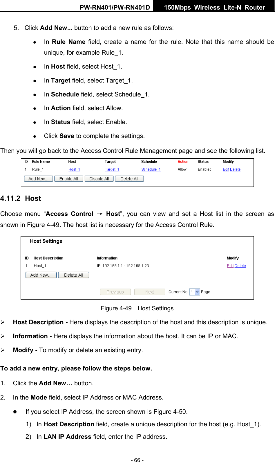 PW-RN401/PW-RN401D  150Mbps Wireless Lite-N Router   5. Click Add New... button to add a new rule as follows:   z In  Rule Name field, create a name for the rule. Note that this name should be unique, for example Rule_1.   z In Host field, select Host_1.   z In Target field, select Target_1.   z In Schedule field, select Schedule_1.   z In Action field, select Allow.   z In Status field, select Enable.   z Click Save to complete the settings. Then you will go back to the Access Control Rule Management page and see the following list.  4.11.2  Host Choose menu &ldquo;Access Control &rarr; Host&rdquo;, you can view and set a Host list in the screen as shown in Figure 4-49. The host list is necessary for the Access Control Rule.  Figure 4-49  Host Settings &frac34; Host Description - Here displays the description of the host and this description is unique.   &frac34; Information - Here displays the information about the host. It can be IP or MAC.   &frac34; Modify - To modify or delete an existing entry.   To add a new entry, please follow the steps below. 1. Click the Add New&hellip; button. 2. In the Mode field, select IP Address or MAC Address. z If you select IP Address, the screen shown is Figure 4-50.  1) In Host Description field, create a unique description for the host (e.g. Host_1).   2) In LAN IP Address field, enter the IP address. - 66 - 