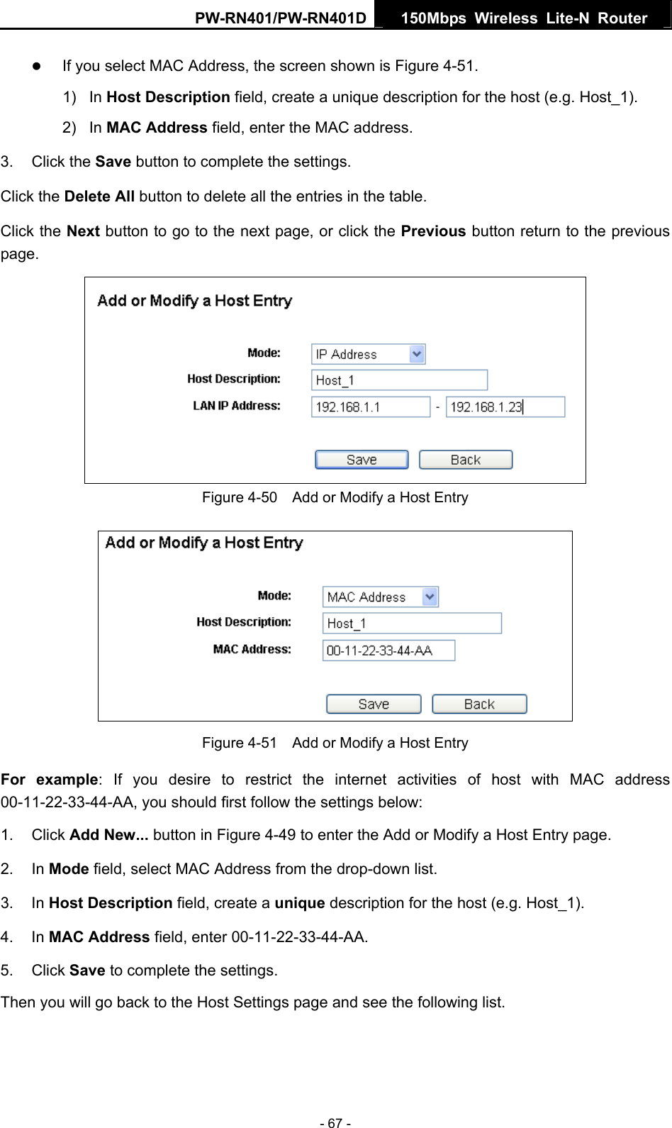 PW-RN401/PW-RN401D  150Mbps Wireless Lite-N Router   z If you select MAC Address, the screen shown is Figure 4-51.  1) In Host Description field, create a unique description for the host (e.g. Host_1). 2) In MAC Address field, enter the MAC address. 3. Click the Save button to complete the settings. Click the Delete All button to delete all the entries in the table. Click the Next button to go to the next page, or click the Previous button return to the previous page.  Figure 4-50    Add or Modify a Host Entry  Figure 4-51    Add or Modify a Host Entry For example: If you desire to restrict the internet activities of host with MAC address 00-11-22-33-44-AA, you should first follow the settings below:   1. Click Add New... button in Figure 4-49 to enter the Add or Modify a Host Entry page.   2. In Mode field, select MAC Address from the drop-down list.   3. In Host Description field, create a unique description for the host (e.g. Host_1).   4. In MAC Address field, enter 00-11-22-33-44-AA.   5. Click Save to complete the settings.   Then you will go back to the Host Settings page and see the following list. - 67 - 