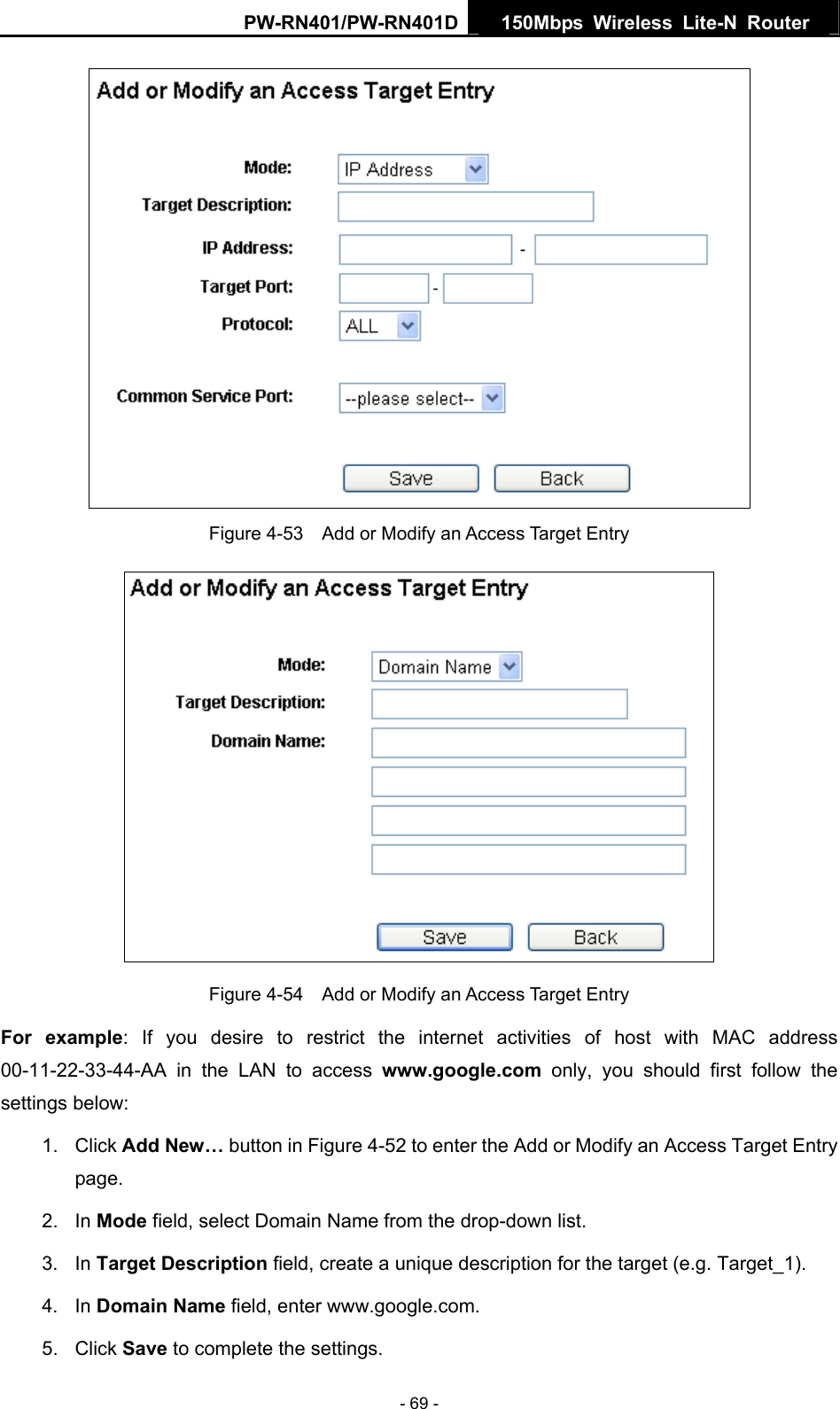 PW-RN401/PW-RN401D  150Mbps Wireless Lite-N Router    Figure 4-53    Add or Modify an Access Target Entry  Figure 4-54    Add or Modify an Access Target Entry For example: If you desire to restrict the internet activities of host with MAC address 00-11-22-33-44-AA in the LAN to access www.google.com only, you should first follow the settings below: 1. Click Add New&hellip; button in Figure 4-52 to enter the Add or Modify an Access Target Entry page.  2. In Mode field, select Domain Name from the drop-down list.   3. In Target Description field, create a unique description for the target (e.g. Target_1).   4. In Domain Name field, enter www.google.com.   5. Click Save to complete the settings.   - 69 - 