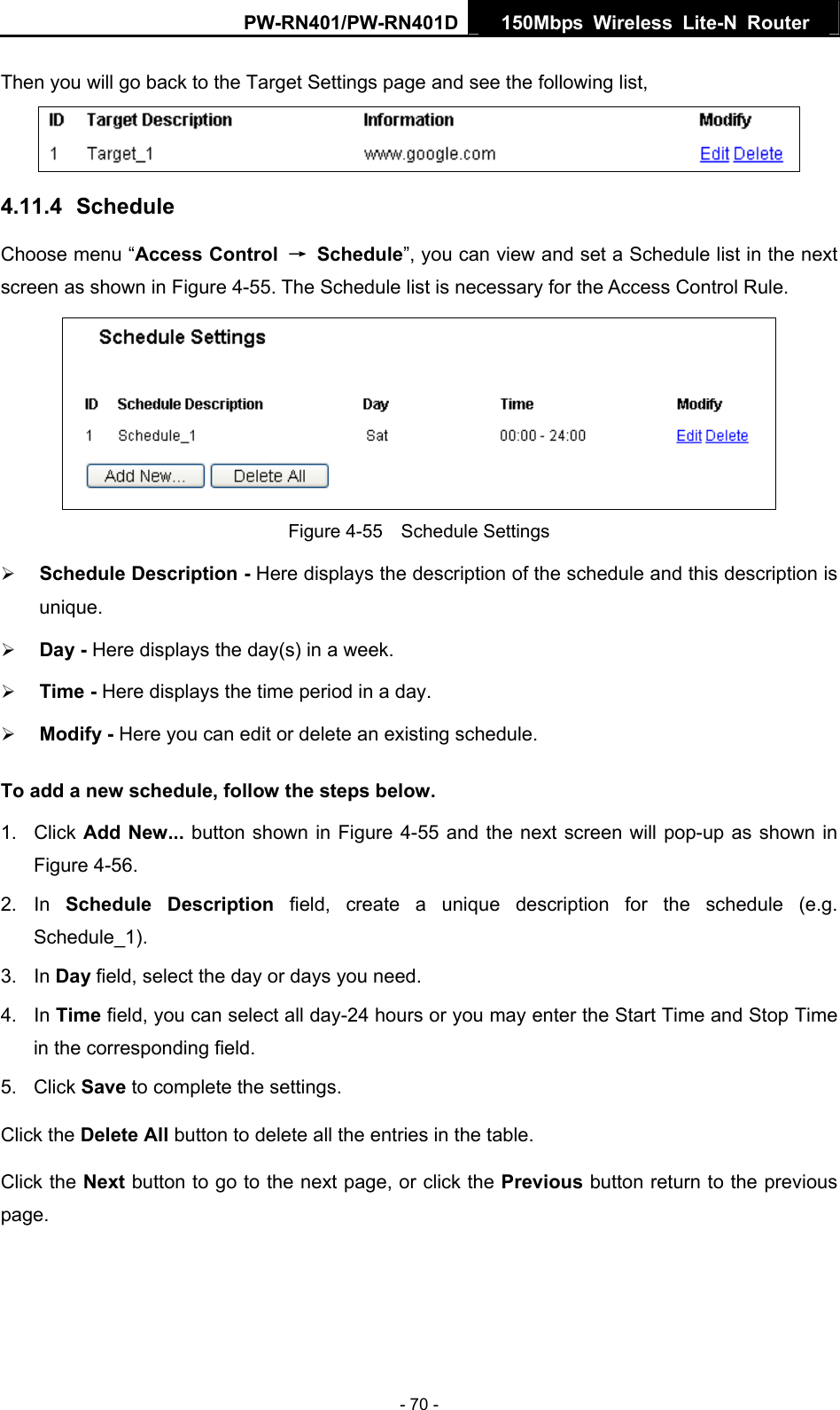 PW-RN401/PW-RN401D  150Mbps Wireless Lite-N Router   Then you will go back to the Target Settings page and see the following list,  4.11.4  Schedule Choose menu &ldquo;Access Control  &rarr; Schedule&rdquo;, you can view and set a Schedule list in the next screen as shown in Figure 4-55. The Schedule list is necessary for the Access Control Rule.  Figure 4-55  Schedule Settings &frac34; Schedule Description - Here displays the description of the schedule and this description is unique.  &frac34; Day - Here displays the day(s) in a week.   &frac34; Time - Here displays the time period in a day.   &frac34; Modify - Here you can edit or delete an existing schedule.   To add a new schedule, follow the steps below. 1. Click Add New... button shown in Figure 4-55 and the next screen will pop-up as shown in Figure 4-56.  2. In Schedule Description field, create a unique description for the schedule (e.g. Schedule_1).  3. In Day field, select the day or days you need.   4. In Time field, you can select all day-24 hours or you may enter the Start Time and Stop Time in the corresponding field. 5. Click Save to complete the settings.   Click the Delete All button to delete all the entries in the table. Click the Next button to go to the next page, or click the Previous button return to the previous page. - 70 - 