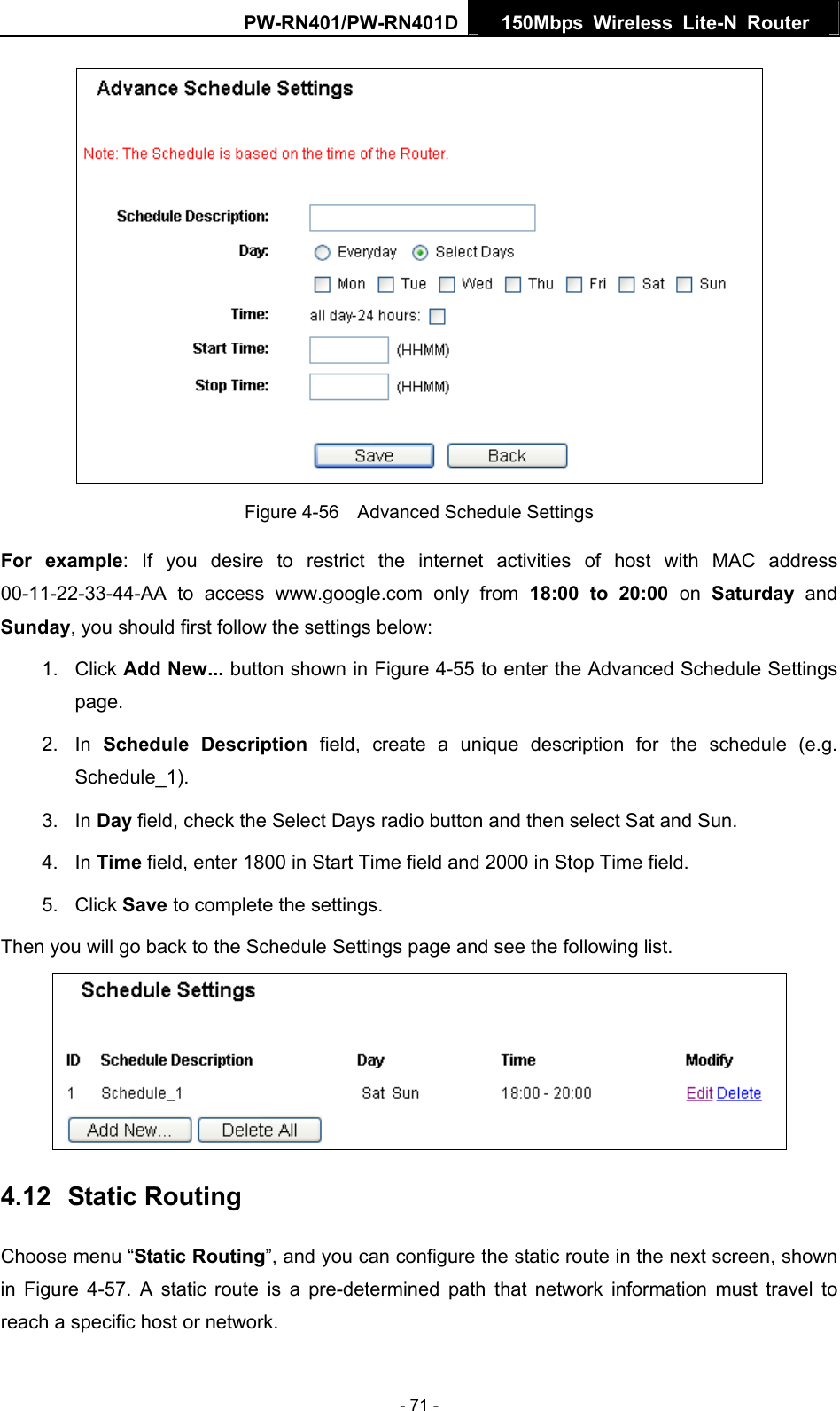 PW-RN401/PW-RN401D  150Mbps Wireless Lite-N Router    Figure 4-56    Advanced Schedule Settings For example: If you desire to restrict the internet activities of host with MAC address 00-11-22-33-44-AA to access www.google.com only from 18:00 to 20:00 on Saturday  and Sunday, you should first follow the settings below: 1. Click Add New... button shown in Figure 4-55 to enter the Advanced Schedule Settings page. 2. In Schedule Description field, create a unique description for the schedule (e.g. Schedule_1).  3. In Day field, check the Select Days radio button and then select Sat and Sun.   4. In Time field, enter 1800 in Start Time field and 2000 in Stop Time field.   5. Click Save to complete the settings.   Then you will go back to the Schedule Settings page and see the following list.  4.12  Static Routing Choose menu &ldquo;Static Routing&rdquo;, and you can configure the static route in the next screen, shown in  Figure 4-57. A static route is a pre-determined path that network information must travel to reach a specific host or network. - 71 - 